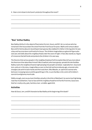 8
4. Howis Jemshownto be Scout's protectorthroughoutthe novel?
__________________________________________________________________________________
__________________________________________________________________________________
__________________________________________________________________________________
__________________________________________________________________________________
"Boo" Arthur Radley
Boo Radley(Arthur) isthe objectof fascinationforJem, Scout,andDill.He isa recluse whohas
remainedinthe house downthe streetfromthe Finchhouse foryears.Mythsand rumoursabout
Boo and hisfamilyabound.Accordingtotowngossip,Boostabbedhisfatherinthe legwhenhe was
a boy and hassince beenconfinedtohishouse.The childrenimagineBooasa ghoulishfigure who
eatscats andstalksaboutthe neighbourhoodunderthe coverof night.Infact,Boo standsas a figure
of innocence thatbefriendsandprotectsthe childreninhisownway.
The theoriesthatvariouspeople inthe neighbourhoodputforthtoexplainBootell youmore about
the theorizersthanaboutBoo himself.MissCrawford,wholovesgossip,spreadsthe tale thatBoo
Radleyroams the neighbourhoodatnightpeepingintopeople'swindows- especiallyhers.Scoutand
Jem,earlyonin the story,imagine Booas oversix feettall andhorrendouslyugly,amonsterwho
stranglescatswithhisbare handsand theneatsthem.MissMaudie,an optimisticwomanwho
believesinenjoyingnature andthe goodthingsinlife,issure thatBoo isthe victimof hisfather's
overstrictandgloomymoral code.
Oddlyenough,evenasyoulearnthatBoo actuallyisthe killerof BobEwell,he seemslessfrightening
nowthan he didbefore.Face to face withthe neighbourhoodhermitforthe firsttime,Scoutsees
that he is reallyashy,pale,harmlessman- amiddle-agedchild.
Activities
How doScout, Jem,andDill characterize BooRadleyatthe beginningof the book?
__________________________________________________________________________________
__________________________________________________________________________________
__________________________________________________________________________________
__________________________________________________________________________________
__________________________________________________________________________________
__________________________________________________________________________________
 