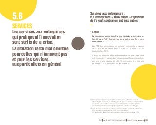 Services aux entreprises : 
les entreprises « innovantes » repartent 
de l’avant contrairement aux autres 5.6 
SERVICES 
Les services aux entreprises 
qui pratiquent l’innovation 
sont sortis de la crise. 
La situation reste mal orientée 
pour celles qui n’innovent pas 
et pour les services 
aux particuliers en général 
•• Activité 
La croissance s’accélère chez les entreprises « innovantes » 
tandis que l’effritement se poursuit chez les « non 
innovantes ». 
Les PME des services aux entreprises (1) prévoient une hausse 
de +1,8 % en moyenne de leur CA en 2014, après + 0,3 % 
seulement en 2013. 
L’évolution attendue est très différente selon que l’entreprise 
est « innovante » (2) ou non. Les entreprises qualifiées « innovantes » 
annoncent une hausse de + 5,5 % en moyenne, contre une 
baisse de -1,4 % pour les « non innovantes ». 
(1) Principaux services aux entreprises : location sans opérateur, services 
informatiques, recherche et développement, services rendus principalement 
aux entreprises (activités juridiques, comptables et de conseil de gestion, 
activités d’architecture et d’ingénierie, publicité, activités de nettoyage…). 
(2) 47 % des entreprises des services aux entreprises figurant dans l’échantillon 
sont classées « innovantes » et 53 % « non innovantes ». 
Cf. qualification des entreprises innovantes dans la méthodologie p.159. 
PME 59e ENQUÊTE DE CONJONCTURE JUILLET 2014 Bpifrance 145 
 