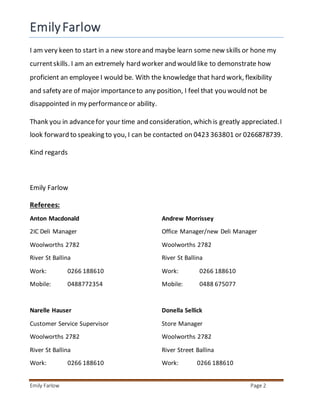 EmilyFarlow
Emily Farlow Page 2
I am very keen to start in a new storeand maybe learn some new skills or hone my
currentskills. I am an extremely hard worker and would like to demonstrate how
proficient an employee I would be. With the knowledge that hard work, flexibility
and safety are of major importanceto any position, I feel that you would not be
disappointed in my performanceor ability.
Thank you in advancefor your time and consideration, which is greatly appreciated.I
look forward to speaking to you, I can be contacted on 0423 363801 or 0266878739.
Kind regards
Emily Farlow
Referees:
Anton Macdonald Andrew Morrissey
2IC Deli Manager Office Manager/new Deli Manager
Woolworths 2782 Woolworths 2782
River St Ballina River St Ballina
Work: 0266 188610 Work: 0266 188610
Mobile: 0488772354 Mobile: 0488 675077
Narelle Hauser Donella Sellick
Customer Service Supervisor Store Manager
Woolworths 2782 Woolworths 2782
River St Ballina River Street Ballina
Work: 0266 188610 Work: 0266 188610
 