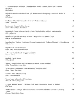 A Discourse Analysis of Peoples’ Democratic Party (HDP): Agonistic Politics With a Feminist 429
Perspective
Fethiye Beşir
Projections of the Socio-Historical and Legal Burden on the Contemporary Narratives of Women in 437
Turkey
Fulya Pınar
Gender and Cultural Criticism in Ian McEwan’s The Cement Garden 447
Funda Civelekoğlu
Prostitutes in Ottoman Archival Sources 456
Füsun Çoban Döşkaya, Ahmet Aksın
Demographic Change in Europe: Fertility, Child-Friendly Policies, and Their Implementation 466
Gabriela Pavlova
Fresh Pair of Eyes: The New Story of Ammu’s Body in The God of Small Things 476
Gökçem Menekçe Gökçen
Susan Rawlings’ Enclosed Freedom and Eventual Estrangement in “To Room Nineteen” by Doris Lessing 484
Gökşen Aras
Freya Stark: A Life of Challenges 492
Gönül Bakay, Sevinç Elaman-Garner
A Powerful Tool for Female Struggle: Feminist Art 500
Görkem Kutluer
Gender in Turkish Words 509
Gülcan Çolak
Woman Killing is Political and What Should Be Done to Prevent Femicide? 519
Gülser Öztunalı Kayır, Ayşe Kalav
Technologic or Technophobic Youth: Preliminary Survey on Gender 528
Hasan Tınmaz, İlker Yakın
Women’s Status in Korean Society 537
Hatice Köroğlu Türközü
Woman Image in Comedies of Aristophanes 545
Hatice P. Erdemir, İlkay Şahin
A Female Domestic Worker’s Travel and Urban Story: Understanding “Urban” in Her Eyes 555
Hilal Kara
The Success and Challenges in Institutionalization of Women/Gender Studies at Sana’a University- 565
Yemen
Husnia Al-Kadri, Bilkis Zabara
 