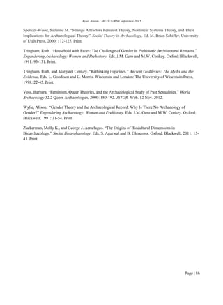 Aysel Arslan / METU GWS Conference 2015
Page | 86
Spencer-Wood, Suzanne M. “Strange Attractors Feminist Theory, Nonlinear Systems Theory, and Their
Implications for Archaeological Theory.” Social Theory in Archaeology. Ed. M. Brian Schiffer. University
of Utah Press, 2000: 112-125. Print.
Tringham, Ruth. “Household with Faces: The Challenge of Gender in Prehistoric Architectural Remains.”
Engendering Archaeology: Women and Prehistory. Eds. J.M. Gero and M.W. Conkey. Oxford: Blackwell,
1991: 93-131. Print.
Tringham, Ruth, and Margaret Conkey. “Rethinking Figurines.” Ancient Goddesses: The Myths and the
Evidence. Eds. L. Goodison and C. Morris. Wisconsin and London: The University of Wisconsin Press,
1998: 22-45. Print.
Voss, Barbara. “Feminism, Queer Theories, and the Archaeological Study of Past Sexualities.” World
Archaeology 32.2 Queer Archaeologies, 2000: 180-192. JSTOR. Web. 12 Nov. 2012.
Wylie, Alison. “Gender Theory and the Archaeological Record: Why Is There No Archaeology of
Gender?” Engendering Archaeology: Women and Prehistory. Eds. J.M. Gero and M.W. Conkey. Oxford:
Blackwell, 1991: 31-54. Print.
Zuckerman, Molly K., and George J. Armelagos. “The Origins of Biocultural Dimensions in
Bioarchaeology.” Social Bioarchaeology. Eds. S. Agarwal and B. Glencross. Oxford: Blackwell, 2011: 15-
43. Print.
 