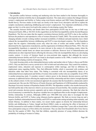 Ayşe Abbasoğlu-Özgören, Banu Ergöçmen, Aysıt Tansel / METU GWS Conference 2015
Page | 88
1. Introduction
The possible conflict between working and mothering roles has been studied in the literature thoroughly to
investigate the decline in fertility due to demographic transition. This study aims to analyze the linkages between
women’s employment and fertility in Turkey using event history analyses and 2008 Turkey Demographic and
Health Survey. Previous studies on this topic are mostly at the macro level, descriptive and fail to explain the
complex mechanisms underlying childbearing and women’s employment. Two important contributions of this
paper are that it is at the micro level and in the context of a developing country like Turkey.
The causality between fertility and female labor force participation (FLFP) may be one way or both ways
(Narayan & Smyth, 2006, p. 564-565): In this regard there are the Role Incompatibility and the Societal Response
Hypothesis. The first one states that the negative correlation between fertility and FLFP is due to the conflicts
between the productive and reproductive roles of women (Hossain & Tisdell, 2005). The second one states that
changing attitudes towards working mothers increased availability of childcare and paid maternity leave which
reduced the incompatibility between childbearing and FLFP in most developed countries. The first hypothesis
argues that the negative relationship occurs only when the roles of worker and mother conflict which is
determined by the organization of production, and the organization of childcare (Mason & Palan, 1981). The role
incompatibility hypothesis is expected to be more relevant in the context of a developing country where the
childcare facilities outside home are almost non-existent or deficient. However level of industrialization and
urbanization are other important factors affecting the relevancy of the role incompatibility theory in a developing
country context. A review of literature based on cross-sectional data suggests that although the inverse
relationship between fertility and FLFP was found in developed countries in the 1980s, it tended to be weak or
absent in the developing countries (Concepcion, 1974).
First study focusing solely on the relationship between worker and mother roles in Turkey is Stycos and Weller
(1967). They use data from a survey carried out in 1963 in both rural and urban areas. They control for residence,
employment status, education and exposure to contraception within marriage, and find no difference by
employment status regarding fertility. They find differential fertility which is associated with residence and
education rather than labor force status. This finding is consistent with role incompatibility theory of no
relationship between employment and fertility of women when mother-worker roles are compatible. İsvan (1991)
is another pioneering study. It considers women’s relative power in the domestic decision process and their
autonomy as additional factors affecting the employment-fertility relationship and their relative strength depends
on the cultural context. In this non-neoclassical approach she assumes that the household is a democratic and/or
consensual unit. She uses the 1968 Survey of Family Structure and Population of 4,500 households conducted by
Hacettepe University Institute of Population Studies (HUIPS). The dependent variable is the months between the
last birth and the date of the interview which is an inverse measure of recent fertility. She considers reproductive,
social and economic decision powers separately and an index of domestic autonomy. She finds that when the
level of autonomy is controlled for, the power variables have no significant effect on the strength of employment-
fertility relationship. In contrast, Abbasoğlu (2009) uses 1968-2006 time series data to investigate the link
between fertility and FLFP in Turkey using Johansen-Juselius approach. She finds an inverse long-run and a
negative feedback relationship between fertility and FLFP in a multivariate setting including infant mortality, and
female illiteracy. In addition to these studies, two recent studies appear on directly the relationship between
fertility and childbearing in Turkey: Şengül and Kıral (2006)’s study on analyzing the effect of decisions of
fertility (measured as total number of children and number of children younger than 7 years old) on female labor
force participation using sex of first child as the instrument. They use data from Household Labor Force Survey
from the first quarter of 2003. They find that children, especially presence of young children decrease the
probability of working of women in Turkey.
 
