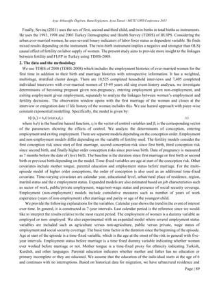 Ayşe Abbasoğlu-Özgören, Banu Ergöçmen, Aysıt Tansel / METU GWS Conference 2015
Page | 89
Finally, Sevinç (2011) uses the sex of first, second and third child, and twin births in total births as instruments.
He uses the 1993, 1998 and 2003 Turkey Demographic and Health Survey (TDHS) of HUIPS. Considering the
urban ever-married women, he uses several binary indicators of labor force status as dependent variable. He finds
mixed results depending on the instrument. The twin-birth instrument implies a negative and strong(er than OLS)
causal effect of fertility on labor supply of women. The present study aims to provide more insight to the linkages
between fertility and FLFP in Turkey using TDHS-2008.
2. The data and the methodology
We use TDHS of 2008 (TDHS-2008) which includes the employment histories of ever-married women for the
first time in addition to their birth and marriage histories with retrospective information. It has a weighted,
multistage, stratified cluster design. There are 10,525 completed household interviews and 7,405 completed
individual interviews with ever-married women of 15-49 years old sing event history analyses, we investigate
determinants of becoming pregnant given non-pregnancy, entering employment given non-employment, and
exiting employment given employment, separately to analyze the linkages between women’s employment and
fertility decisions.. The observation window opens with the first marriage of the woman and closes at the
interview or emigration date if life history of the woman includes this. We use hazard approach with piece-wise
constant exponential modelling. Specifically, the model is given by:
ℎ(𝑡|𝑥𝑗) = ℎ0(𝑡)𝑒𝑥𝑝⁡( 𝑥𝑗 𝛽𝑥) (1)
where h0(t) is the baseline hazard function, xj is the vector of control variables and βx is the corresponding vector
of the parameters showing the effects of control. We analyze the determinants of conception, entering
employment and exiting employment. There are separate models depending on the conception order. Employment
and non-employment models differ depending on the variable of fertility used. The fertility models consider the
first conception risk since start of first marriage, second conception risk since first birth, third conception risk
since second birth, and finally higher order conception risks since previous birth. Date of pregnancy is measured
as 7 months before the date of (live) birth. The baseline is the duration since first marriage or first birth or second
birth or previous birth depending on the model. Time-fixed variables are age at start of the conception risk. Other
covariates include mother tongue, parental education and employment status before marriage. For the multi-
episode model of higher order conceptions, the order of conception is also used as an additional time-fixed
covariate. Time-varying covariates are calendar year, educational level, urban/rural place of residence, region,
marital status and the e employment status. Expanded models are also estimated based on job characteristics such
as sector of work, public/private employment, wage/non-wage status and presence of social security coverage.
Employment (non-employment) models include cumulative measures such as number of years of work
experience (years of non-employment) after marriage and parity or age of the youngest child.
We provide the following explanations for the variables. Calendar year shows the trend in the event of interest
over time. In general, it is constructed as 7-year intervals. Last calendar period is the reference since we would
like to interpret the results relative to the most recent period. The employment of women is a dummy variable as
employed or non- employed. We also experimented with an expanded model where several employment status
variables are included such as agriculture versus non-agriculture, public versus private, wage status of
employment and social security coverage. The basic time factor is the duration since the beginning of the episode.
Age at start of the episode is a time-fixed variable, which is the age at the onset of the risk in general with five-
year intervals. Employment status before marriage is a time fixed dummy variable indicating whether woman
ever worked before marriage or not. Mother tongue is a time-fixed proxy for ethnicity indicating Turkish,
Kurdish, and other languages. Parental education indicates whether mother and father has no education or
primary incomplete or they are educated. We assume that the education of the individual starts at the age of 6
and continues with no interruptions. Based on historical data for migration, we have urban/rural residence and
 