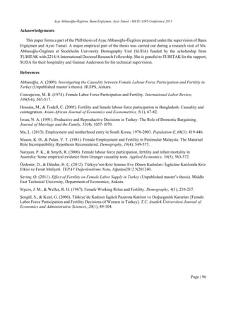 Ayşe Abbasoğlu-Özgören, Banu Ergöçmen, Aysıt Tansel / METU GWS Conference 2015
Page | 96
Acknowledgements
This paper forms a part of the PhD thesis of Ayşe Abbasoğlu-Özgören prepared under the supervision of Banu
Ergöçmen and Aysıt Tansel. A major empirical part of the thesis was carried out during a research visit of Ms.
Abbasoğlu-Özgören at Stockholm University Demography Unit (SUDA) funded by the scholarship from
TUBITAK with 2214/A International Doctoral Research Fellowship. She is grateful to TUBITAK for the support,
SUDA for their hospitality and Gunnar Andersson for his technical supervision.
References
Abbasoğlu, A. (2009). Investigating the Causality between Female Labour Force Participation and Fertility in
Turkey (Unpublished master’s thesis). HUIPS, Ankara.
Concepcion, M. B. (1974). Female Labor Force Participation and Fertility. International Labor Review,
109(5/6), 503‐517.
Hossain, M., & Tisdell, C. (2005). Fertility and female labour force participation in Bangladesh: Causality and
cointegration. Asian-African Journal of Economics and Econometrics, 5(1), 67-82.
İsvan, N. A. (1991). Productive and Reproductive Decisions in Turkey: The Role of Domestic Bargaining.
Journal of Marriage and the Family, 53(4), 1057-1070.
Ma, L. (2013). Employment and motherhood entry in South Korea, 1978-2003. Population-E, 68(3): 419-446.
Mason, K. O., & Palan, V. T. (1981). Female Employment and Fertility in Peninsular Malaysia: The Maternal
Role Incompatibility Hypothesis Reconsidered. Demography, 18(4), 549-575.
Narayan, P. K., & Smyth, R. (2006). Female labour force participation, fertility and infant mortality in
Australia: Some empirical evidence from Granger causality tests. Applied Economics, 38(5), 563-572.
Özdemir, D., & Dündar, H. Ç. (2012). Türkiye’nin Kriz Sonrası Eve Dönen Kadınları: İşgücüne Katılımda Kriz
Etkisi ve Fırsat Maliyeti. TEPAV Değerlendirme Notu, Ağustos2012 N201240.
Sevinç, O. (2011). Effect of Fertility on Female Labor Supply in Turkey (Unpublished master’s thesis). Middle
East Technical University, Department of Economics, Ankara.
Stycos, J. M., & Weller, R. H. (1967). Female Working Roles and Fertility. Demography, 4(1), 210-217.
Şengül, S., & Kıral, G. (2006). Türkiye’de Kadının İşgücü Pazarına Katılım ve Doğurganlık Kararları [Female
Labor Force Participation and Fertility Decisions of Women in Turkey]. T.C. Atatürk Üniversitesi Journal of
Economics and Administrative Sciences, 20(1), 89-104.
 