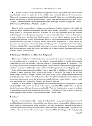 Ayşe Çetinkaya Aydın / METU GWS Conference 2015
Page | 99
 Women victims of violence generally do not report the violence against them to the police. In some
cases battered women who called the police withdraw their complaints because of various reasons.
Moreover in most cases relevant institutions and officials responsible for the prevention of violence against
women are unwilling to help the battered women. Instead they persuade them to return their homes.
(İstanbul Üniversitesi Hukuk Fakültesi Ceza Hukuku ve Kriminolojik Araştırma ve Uygulama Merkezi,
2003; Yıldırım, 1998; Gülçür, 1999; Sallan Gül, 2011).
Research results summarized above indicate some mechanisms, directly or indirectly, which lead to the
production and/or reproduction of domestic violence against women. Accordingly, violation of family
honor because of “dishonorable behaviors” of women can be a direct legitimate ground for domestic
violence against women. Besides, encouragement of women victims of domestic violence by their relatives
to stay at their homes and keep their family together can be an indirect legitimate ground for the
reproduction of domestic violence against women. Then, for the argument of this study, these results can
be explained at the same time as solidarity patterns which enable the protection of family through the
production and reproduction of traditional family values leading to the violation of women’s human rights.
So what is solidarity? How a concept which is almost always is used for explaining the situations related
with harmony and unity rather than conflict and dispute can be used to explain the causes and effects of
domestic violence against women?
2. The Concept of Solidarity as a Theoretical Background
The concept of solidarity, from a first impression, is associated with harmony, cooperativeness and unity
in every situation and for every person. In fact solidarity is generally defined as a social cohesion and a
cooperation and collective action for a particular purpose of a group (Theodorson & Theodorson, 1979).
According to this definition it can be said that no group can exist without solidarity relationships among its
members and moreover solidarity has positive effects for both the group members and the group itself.
In line with these explanations on solidarity, it can be argued that so-called honor killing is an example
of solidarity shown among the family members and relatives of the victim. The reason is that so-called
honor killing is carried out through a decision taken jointly by the victim’s family members and relatives
aiming to punish the victim for her “dishonorable behaviors” and to restore family’s honor. In this sense
cooperation and consensus among the family members and relatives are typical solidarity patterns which
have positive effects for the family to the extent that the aim is achieved.
However can it be possible to argue that this kind of solidarity has positive consequences in every
situation and for every person? The answer of this question is definitely NO at least for those who believe
that the basic human rights and freedoms are inalienable. Thus, it is thought that the concept of solidarity
is not so innocent and therefore it should be analyzed from a critical point of view in studies on domestic
violence against women in terms of the violation of women’s human rights.
3. Method
Since the common definition of the concept of solidarity firstly brings positive implications to mind it
could be difficult to establish the relationship between violence against women and the solidarity patterns
which enable the protection of the family. Therefore in this study the qualitative data analysis was used in
order not to be misled by outward observation and in order to reach the reality hidden by “deeper structures
and forces that may lie unseen beneath the surface” (Neuman, 2006). Accordingly, in this study, by using
 