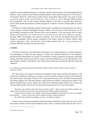 Ayşe Çetinkaya Aydın / METU GWS Conference 2015
Page | 100
qualitative research method techniques, it is aimed to reach the unseen realities of the relationships between
domestic violence against women and the solidarity patterns which enable the protection of the family as
an institution. Moreover, in the process of data analysis, the principle indicates that “data analysis means
a search for patterns in data–recurrent behaviors, objects, phases, or, ideas” (Neuman, 2006) was taken
into consideration. Thus, in this research solidarity patterns, in the form of recurrent ideas, behaviors,
actions which enable the protection of family through the violation of women’s human rights are mainly
searched.
The data were collected through qualitative field research, in-depth semi structured interviews with 32
women staying in Çankaya Municipality Women’s Shelter. The real names of the interviewees are not
given. Instead, nicknames are used. The interviewees were accepted as “active participants whose insights,
feelings, and cooperation were essential parts of a discussion process that reveals subjective meanings”
(Neuman, 2006). Accordingly, some interview questions were reviewed and updated during the field
research in accordance with the specific evaluations of the women victims of violence related to their
violence experiences. Thus, each interview and the field research itself was “a joint production of”
(Neuman 2006) the researcher and the interviewees.
4. Results
The interview questions were classified for data analysis in two main categories as violence and family.
The subcategories of under the main category of violence are classified respectively as the definition,
justification and internalization of violence. The definition of family, hegemonic masculinity, patriarchal
barging, patriarchal terrorism and coercive control, and learned helplessness are the subcategories of the
main category of family. In this paper, some of the research results are summarized under three following
categories:
4.1. Solidarity patterns produced by the family members and/or relatives of the women victims of
domestic violence
The interviewees were asked the reactions and attitudes of their family members and relatives to the
violence they suffered. According to the answers, at least one family member or relative of the almost all
the women victims of domestic violence (%93, 5) persuades them not to leave from their home and keep
their family together. One of the main reasons is that women have children. It means they are mothers. And
mothers should tolerate even the violence they suffer for the wellbeing of their children. Oya†
, 31years old,
with one child, describes shortly how her close relatives persuade her not to leave her husband:
“… Be patient, bear with him, endure the violence, you have a child…” Rana, 34 years old, with four children, also
tells how she was tried to convince not to leave her home by her family members and relatives:
“… Tolerate him for the sake of your children. Wait until your daughters become brides and your sons complete
their education… ” Sinem, 24 years old, with two children, describes a similar experience:
“… My mother said, be patient my daughter, you have two children, be patient…”
Another reason of trying to persuade the battered women to tolerate the violence and not to leave from
their homes is based on some typical traditional values. That is a married woman first and above all is a
†
The names are not real.
 