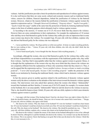 Ayşe Çetinkaya Aydın / METU GWS Conference 2015
Page | 103
violence. And this justification provides a basis for production and reproduction of violence against women.
It is also well known that there are some social, cultural and economic reasons such as traditional family
values, concern for children, financial dependence, behind the justification of violence by the battered
women. However, whatever the reasons behind the justification of domestic violence against women the
repetitive expressions such as “I thought I deserved it [violence], “I keep my silence” “maybe I was guilty”,
“maybe I made him angry” enable at the same time the protection of family by fostering traditional family
values in the form of solidarity patterns which ultimately lead to violence against women.
2) According to the answers, 13 women out of 31 (% 42) never think that they deserve the violence.
However there are some contradictions in their explanations. For example the explanations of 10 women
who said they never find themselves guilty for the violence they suffer give also an impression that in some
cases women may deserve the violence. For example Ezgi, 44 years old, with four children, explains why
she did not find herself guilty for the violence she was subjected:
“… I never justified his violence. We [Ezgi and her co-wife] were perfect. At home we made everything perfectly.
But we were nothing to him…” Gonca, 28 years old, with three children, also tells why she didn’t think that she
deserved the violence:
“… I never found myself guilty. I never thought like that. Because I did everything properly…”
Accordingly, although the women, who never find themselves guilty for the violence they suffer, carry
out all their responsibilities in accordance with the requirements of the traditional gender roles, they suffer
from violence. And they find it unacceptable rather than the violence against women in general. Hence, it
is thought that the explanations of the women who say they never think that they deserve the violence are
not completely different from the explanations of those who sometimes think that they deserve it. Thus, it
can be argued that the expressions such as “I never justified violence, because at home we made everything
perfectly”, “I never find myself guilty, because I did everything properly” enable the protection of the
family as an institution by fostering the traditional family values which lead to domestic violence against
women.
In fact the answers given to another question related to the justification of domestic violence against
women verify the above evaluation on the attitudes of the interviewees toward the domestic violence against
women. The interviewees were also asked their opinions about the women who behave “dishonorably”
toward their husbands and their families. 8 women out of 24 (%32) stated, for example, if a woman cheats
on her husband, this is an unacceptable, “dishonorable” behavior and she deserves the violence in anyway.
That is, she should be beaten at least. Gönül, 28 years old, with one child, explains in which cases domestic
violence against women is justified:
“… I am angry with that woman. If her husband doesn’t beat her, she doesn’t have any right to behave like this. I
think she should be beaten, she should be beaten. There are a lot of women who cannot find a warm home…” Duygu,
26 years old, with two children, also agrees with Gönül:
“… She deserves the violence. Why she cheats on her husband? If I were her husband I would have been beaten
her. If I were her husband I would have kicked seven bells out of her. If I were her husband I would have kicked her to
the curb. Why she cheats on her husband? She deserves the violence. She should be punished any way…” Pınar, 24
years old, with three children, explains why a woman who cheats on her husband deserves the violence:
“… She deserves the violence. I explain the reason. If she cheats on her husband although he is nice to her, although
he doesn’t beat her, although he is a perfect husband, she deserves the violence. As a woman I can say that she deserves
the violence. This is my opinion. I know that beating is not good. But in that case she deserves the violence. I think like
this, it is not necessary to lie…”
 