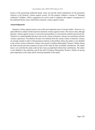 Ayşe Çetinkaya Aydın / METU GWS Conference 2015
Page | 105
process of the questioning traditional family values can provide useful contributions for the permanent
solutions to the domestic violence against women. For this purpose, Giddens’s concept of “damaged
solidarities” (Giddens, 1994) is suggested to be used in order to emphasize the negative consequences of
the traditional family values which lead to domestic violence against women.
Acknowledgements
Domestic violence against women is one of the most important issues of women studies. However, it is
quite difficult to conduct a field research on domestic violence against women. The reason is that, although
domestic violence against women is a universal social problem, it is also directly related to the private life.
Therefore it is understandable that those who are the victims of domestic violence are unwilling to tell their
violence experiences. Nevertheless the data to be obtained from the women victims of domestic violence
are strongly needed in order to find permanent solutions to the problem. Hence the author is very thankful
to the women victims of domestic violence who stayed in Çankaya Municipality Women’s Shelter during
the field research and who accepted to be part of this study for their invaluable contributions. The author
knows very well that this study could not have been accomplished without their contributions. The author
is also thankful to the authorities and all the staff of Çankaya Municipality Women’s Shelter for giving
great importance to this study and for showing hospitality to the author.
 