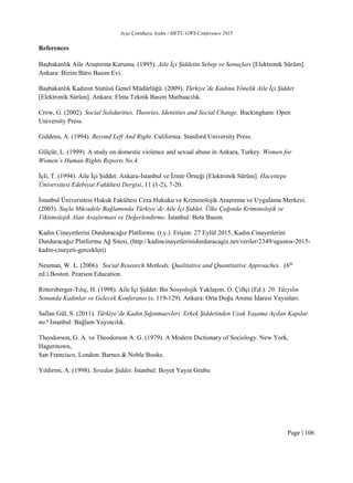 Ayşe Çetinkaya Aydın / METU GWS Conference 2015
Page | 106
References
Başbakanlık Aile Araştırma Kurumu. (1995). Aile İçi Şiddetin Sebep ve Sonuçları [Elektronik Sürüm].
Ankara: Bizim Büro Basım Evi.
Başbakanlık Kadının Statüsü Genel Müdürlüğü. (2009). Türkiye’de Kadına Yönelik Aile İçi Şiddet
[Elektronik Sürüm]. Ankara: Elma Teknik Basım Matbaacılık.
Crow, G. (2002). Social Solidarities. Theories, Identities and Social Change. Buckingham: Open
University Press.
Giddens, A. (1994). Beyond Left And Right. California: Stanford University Press.
Gülçür, L. (1999). A study on domestic violence and sexual abuse in Ankara, Turkey. Women for
Women’s Human Rights Reports No.4.
İçli, T. (1994). Aile İçi Şiddet: Ankara-İstanbul ve İzmir Örneği [Elektronik Sürüm]. Hacettepe
Üniversitesi Edebiyat Fakültesi Dergisi, 11 (1-2), 7-20.
İstanbul Üniversitesi Hukuk Fakültesi Ceza Hukuku ve Kriminolojik Araştırma ve Uygulama Merkezi.
(2003). Suçla Mücadele Bağlamında Türkiye’de Aile İçi Şiddet. Ülke Çağında Kriminolojik ve
Viktimolojik Alan Araştırması ve Değerlendirme. İstanbul: Beta Basım.
Kadın Cinayetlerini Durduracağız Platformu. (t.y.). Erişim: 27 Eylül 2015, Kadın Cinayetlerini
Durduracağız Platformu Ağ Sitesi, (http://kadincinayetlerinidurduracagiz.net/veriler/2349/agustos-2015-
kadin-cinayeti-gercekleri)
Neuman, W. L. (2006). Social Research Methods. Qualitative and Quantitative Approaches. (6th
ed.).Boston. Pearson Education.
Rittersberger-Tılıç, H. (1998). Aile İçi Şiddet: Bir Sosyolojik Yaklaşım. O. Çiftçi (Ed.). 20. Yüzyılın
Sonunda Kadınlar ve Gelecek Konferansı (s. 119-129). Ankara: Orta Doğu Amme İdaresi Yayınları.
Sallan Gül, S. (2011). Türkiye’de Kadın Sığınmaevleri. Erkek Şiddetinden Uzak Yaşama Açılan Kapılar
mı? İstanbul: Bağlam Yayıncılık.
Theodorson, G. A. ve Theodorson A. G. (1979). A Modern Dictionary of Sociology. New York,
Hagerstown,
San Francisco, London: Barnes & Noble Books.
Yıldırım, A. (1998). Sıradan Şiddet. İstanbul: Boyut Yayın Grubu
 