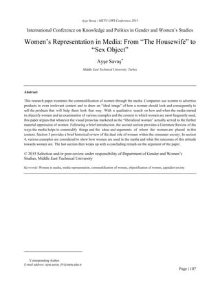 Ayşe Savaş / METU GWS Conference 2015
Page | 107
International Conference on Knowledge and Politics in Gender and Women’s Studies
Women’s Representation in Media: From “The Housewife” to
“Sex Object”
Ayşe Savaş*
Middle East Technical University, Turkey
Abstract
This research paper examines the commodification of women through the media. Companies use women to advertise
products in even irrelevant context and to draw an “ideal image” of how a woman should look and consequently to
sell the products that will help them look that way. With a qualitative search on how and when the media started
to objectify women and an examination of various examples and the context in which women are most frequently used,
this paper argues that whatever the visual press has marketed as the “liberalized woman” actually served to the further
material oppression of women. Following a brief introduction, the second section provides a Literature Review of the
ways the media helps to commodify things and the ideas and arguments of where the women are placed in this
context. Section 3 provides a brief historical review of the dual role of women within the consumer society. In section
4, various examples are considered to show how women are used in the media and what the outcomes of this attitude
towards women are. The last section then wraps up with a concluding remark on the argument of the paper.
© 2015 Selection and/or peer-review under responsibility of Department of Gender and Women’s
Studies, Middle East Technical University
Keywords: Women in media, media representation, commodification of women, objectification of women, capitalist society
*
Corresponding Author.
E-mail address: ayse.savas_01@metu.edu.tr
 