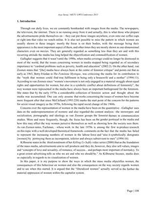 Ayşe Savaş / METU GWS Conference 2015
Page | 108
1. Introduction
Through our daily lives, we are constantly bombarded with images from the media. The newspapers,
the television, the internet. There is no running away from it and actually, this is what those who prepare
the advertisements pride themselves on – they can put those images anywhere, even onto our coffee cups
or right into that video we watch online. It is also not possible to miss the pattern in which women are
usually shown in these images: mostly the focus is on their bodies, with the message being their
appearance is the most important aspect of them, and other times they are mostly shown as one-dimensional
characters even on movies. They are generally regarded as something less than they are and with this
recurring attitude the media has long helped the objectification and commodification of women.
Gallagher suggests that it wasn’tuntil the 1990s, when media coverage could no longer be dismissed in
most of the world, that the issues concerning women in media stopped being regarded as of secondary
importance to “cardinal problems such as poverty, health and education” (2002:2). On the other hand, van
Zoonen states that “[the] media have always been at the centre of feminist critique” and points out that as
early as 1963, Betty Friedan in The Feminine Mystique, was criticizing the media for its contribution to
the “myth that women could find true fulfilment in being only a housewife and a mother” (1994:11).
According to van Zoonen since “women’smovement is not only engaged in a material struggle about equal
rights and opportunities for women, but also in a symbolic conflict about definitions of femininity”, the
way women were represented in the media have always been an important battleground for the feminists.
She states that by the early 1970s a considerable collection of feminist action and thought about the
media was accumulated. One can only assume that works concerning the issues of women have become
more frequent after that since McClelland (1993:220) marks the start point of the concern for the patterns
for sexist visual imagery as the 1970s, following the rapid social change of the 1960s.
Concerns over the representation of women in the media have been on the quantitative –Gallagher uses
data on the underrepresentation of women- and also regarded the content analysis –the stereotypes and
socialization, pornography and ideology as van Zoonen groups the feminist themes in communication
studies. More and more frequently, though, the focus has been on the gender portrayal in the media and
how this may affect the way women perceive themselves as well as showing how the society sees them.
As van Zoonen notes, Tuchman, –whose work in the late 1970s is among the first to produce research
on this topic with a well-developed theoretical framework- comments on the fact that the media has failed
to represent the increasing numbers of women in the labour force and “also it symbolically denigrates
[women] by portraying them as incompetent, inferior and always subservient to men” (1994:16).
Kilbourne states in the third instalment of her Killing Us Softly video series (2000) that as the foundation
of the mass media, advertisements aim to sell products and they do; however, they also sell values, images
and “concepts of love and sexuality, of romance, of success... and perhaps most important of normalcy. To
a great extent advertising tells us who we are and who we should be.” As Kilbourne focuses, media does
so especially in regards to its visualization of women.
In this paper, it is my purpose to show the ways in which the mass media objectifies women, the
consequences of this behaviour on women and also the consequences on the way society regards women
and to see when this started. It is argued that the “liberalized women” actually served to the further the
material oppression of women within the capitalist system.
 