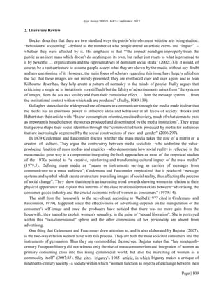 Ayşe Savaş / METU GWS Conference 2015
Page | 109
2. Literature Review
Becker describes that there are two standard ways the public’s involvement with the arts being studied:
“behavioural accounting” –defined as the number of who people attend an artistic event- and “impact” –
whether they were affected by it. His emphasis is that “‘the impact’ paradigm improperly treats the
public as an inert mass which doesn’tdo anything on its own, but rather just reacts to what is presented to
it by powerful … organizations and the representatives of dominant social strata” (2002:337). It would, of
course, be a vast caricature to assume people accept what they are shown by the media without any doubt
and any questioning of it. However, the main focus of scholars regarding this issue have largely relied on
the fact that these images are not merely presented; they are reinforced over and over again, and as Jean
Kilbourne describes, they help create a pattern of normalcy in the minds of people. Jhally argues that
criticizing a single ad in isolation is very difficult but the falsity of advertisements arises from “the systems
of images, from the ads as a totality and from their cumulative effect. ... from the message system. ... from
the institutional context within which ads are produced” (Jhally, 1989:139).
Gallagher states that the widespread use of means to communicate through the media made it clear that
the media has an enormous power to influence ideas and behaviour at all levels of society. Brooks and
Hébert start their article with: “In our consumption-oriented, mediated society, much of what comes to pass
as important is based often on the stories produced and disseminated by the media institutions”. They argue
that people shape their social identities through the “commodified texts produced by media for audiences
that are increasingly segmented by the social constructions of race and gender” (2006:297).
In 1979 Ceulemans and Fauconnier discuss whether the mass media takes the role of a mirror or a
creator of culture. They argue the controversy between media socialists –who underline the value-
producing function of mass media- and empirics –who demonstrate how social reality is reflected in the
mass media- gave way to a compromise integrating the both approaches as most of the empirical studies
of the 1970s pointed to “a creative, reinforcing and transforming cultural impact of the mass media”
(1979:5). Defining mass media as “means or instruments serving as carriers of messages from
communicator to a mass audience”; Ceulemans and Fauconnier emphasized that it produced “message
systems and symbol which create or structure prevailing images of social reality, thus affecting the process
of social change”. They show that there is an increasing trend towards showing women in relation to their
physical appearance and explain this in terms of the close relationship that exists between “advertising, the
consumer goods industry and the crucial economic role of women as consumers” (1979:14).
The shift from the housewife to the sex-object, according to Weibel (1977 cited in Ceulemans and
Fauconnier, 1979), happened since the effectiveness of advertising depends on the manipulation of the
consumer’s self-image and once the producers have noticed that there was no more gain from the
housewife, they turned to exploit women’s sexuality, in the guise of “sexual liberation”. She is portrayed
within this “two-dimensional” sphere and the other dimensions of her personality are absent from
advertising.
One thing that Celeumans and Fauconnier drew attention to, and is also elaborated by Bağatur (2007),
is the two-way relation women have with this process. They are both the most solicited consumers and the
instruments of persuasion. Thus they are commodified themselves. Bağatur states that “late nineteenth-
century European history did not witness only the rise of mass consumerism and integration of women as
primary consuming class into this rising commercial world, but also the marketing of women as a
commodity itself” (2007:85). She cites Irigaray’s 1985 article, in which Irigaray makes a critique of
nineteenth-century society –a society within which “women function as objects of exchange between men
 