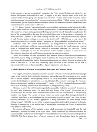 Ayşe Savaş / METU GWS Conference 2015
Page | 110
for the purposes of sex and reproduction”- explaining that “[the women’s] status and subjectivity are
defined through their relationship with men”, in support of her point. Bağatur stands on the belief that
women were the primary group to be thought of as consumers –whereas men were the producers- and she
states that through “spectacularization” women were also commodified: “[W]hile women were invited to
consume more, specific guidance of this consumption towards articles related to women’s appearance made
women themselves commodities.” (2007:87).
In 1993 Steeves lists the “representations of women in global, mainstream media” as one of the Five
Global Gender Issues and also shares the belief that mass media is not a mere representative of the society
but it reinforces, not just creates, patriarchal ideologies around the world. It should, however, be noted that
Steeves’ list is questionable in the sense that it seemingly focus more on the problems of women who live
in the “developed” countries of the world. Mohanty describes this as “the typically authorizing signature
of such Western feminist writings on women in the third world” (1988:352) and is very vary of this
authorization as she draws a parallel with the “humanism as a Western ideological and political project.”
McClelland states that women and minorities are being portrayed in stereotypical roles and in
distorted or sexist images within the mass media and also believes that the visual images are powerful
means of communication which convey “intended or unintended messages” and can carry “cultural
symbolism” (1993:221). He lists the consequences of the women’s portrayal in mass media as;
objectification, seduction, self-gratification, stereotyping and underrepresentation.
Overall, it is safe to say that most scholars who write about the issues of women’s relationship to media
believe that, despite being an appropriate means to examine the production-consumption relations and
perceptions of self-image in the society, the mass media more than just reflects the social structure; it also
affects it and alters it. The two most concerning topics discussed by the literature are the lack of
representation of women in the media and how they are represented when they are.
3. A Brief Historical Review on Women’s Dual Role within the Consumer Society
“The adage ‘Consumption, thy name is women’ resonates with such venerable authority that one might
expect to find it cited in Barlett’s Familiar Quotations, attributed to some Victoria savant or to an eminent
critic of modern frippery,” are the opening words of The Sex of Things (1996). The emphasis of the book
is on the fact that despite its naturalization as an inevitable part of the women’spsychology, the “excessive
desire to consume as a peculiarly feminine quality” (Jones, 1996:27) is a historical phenomenon which
has its roots in the long transition from the aristocratic to bourgeois society (1996:1).
Of interest to note is that with the technological advances and the “industrial revolution”, it was seen as
the “men” were conquering nature. The nature had been thought of as “female” for centuries and in
accordance with this, as Jones states, women were associated with the characteristics of inconsistency,
treachery and change. The advent of liberal politics and public space, which distinguished needs as
“irrational, superfluous, or so impassioned that they overloaded the political system” and “those that were
rationally articulated and cast in terms appropriate to being represented and acted through normal
political process” (1996:15), was one of the structural changes that reinforced the propensity to feminize
the realm of consumption. In line with the view of women being inconsistent, the first set of needs defined
were identified with women.
The division of labour of the capitalist system which constructed the household with the male
breadwinner, defining his labour as the wage labour, further reinforced the differences between the
household and the market place, the female provisioners and male workers, the consumers and the producers
(1996:15). With Say’s famous theory of supply creating its own demand taken basis, the production
 