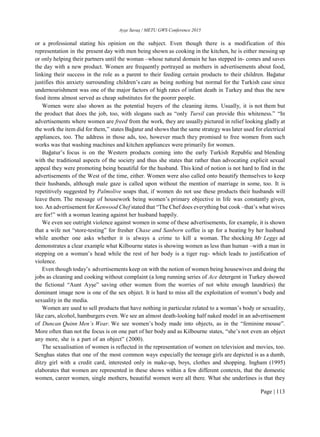 Ayşe Savaş / METU GWS Conference 2015
Page | 113
or a professional stating his opinion on the subject. Even though there is a modification of this
representation in the present day with men being shown as cooking in the kitchen, he is either messing up
or only helping their partners until the woman –whose natural domain he has stepped in- comes and saves
the day with a new product. Women are frequently portrayed as mothers in advertisements about food,
linking their success in the role as a parent to their feeding certain products to their children. Bağatur
justifies this anxiety surrounding children’s care as being nothing but normal for the Turkish case since
undernourishment was one of the major factors of high rates of infant death in Turkey and thus the new
food items almost served as cheap substitutes for the poorer people.
Women were also shown as the potential buyers of the cleaning items. Usually, it is not them but
the product that does the job, too, with slogans such as “only Tursil can provide this whiteness.” “In
advertisements where women are freed from the work, they are usually pictured in relief looking gladly at
the work the item did for them,” states Bağatur and shows that the same strategy was later used for electrical
appliances, too. The address in those ads, too, however much they promised to free women from such
works was that washing machines and kitchen appliances were primarily for women.
Bağatur’s focus is on the Western products coming into the early Turkish Republic and blending
with the traditional aspects of the society and thus she states that rather than advocating explicit sexual
appeal they were promoting being beautiful for the husband. This kind of notion is not hard to find in the
advertisements of the West of the time, either. Women were also called onto beautify themselves to keep
their husbands, although male gaze is called upon without the mention of marriage in some, too. It is
repetitively suggested by Palmolive soaps that, if women do not use these products their husbands will
leave them. The message of housework being women’s primary objective in life was constantly given,
too. An advertisement for Kenwood Chef stated that “The Chef does everything but cook –that’s what wives
are for!” with a woman leaning against her husband happily.
We even see outright violence against women in some of these advertisements, for example, it is shown
that a wife not “store-testing” for fresher Chase and Sanborn coffee is up for a beating by her husband
while another one asks whether it is always a crime to kill a woman. The shocking Mr Leggs ad
demonstrates a clear example what Kilbourne states is showing women as less than human –with a man in
stepping on a woman’s head while the rest of her body is a tiger rug- which leads to justification of
violence.
Even though today’s advertisements keep on with the notion of women being housewives and doing the
jobs as cleaning and cooking without complaint (a long running series of Ace detergent in Turkey showed
the fictional “Aunt Ayşe” saving other women from the worries of not white enough laundries) the
dominant image now is one of the sex object. It is hard to miss all the exploitation of women’s body and
sexuality in the media.
Women are used to sell products that have nothing in particular related to a woman’s body or sexuality,
like cars, alcohol, hamburgers even. We see an almost death-looking half naked model in an advertisement
of Duncan Quinn Men’s Wear. We see women’s body made into objects, as in the “feminine mouse”.
More often than not the focus is on one part of her body and as Kilbourne states, “she’s not even an object
any more, she is a part of an object” (2000).
The sexualisation of women is reflected in the representation of women on television and movies, too.
Senghas states that one of the most common ways especially the teenage girls are depicted is as a dumb,
ditzy girl with a credit card, interested only in make-up, boys, clothes and shopping. Ingham (1995)
elaborates that women are represented in these shows within a few different contexts, that the domestic
women, career women, single mothers, beautiful women were all there. What she underlines is that they
 