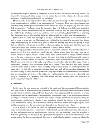Ayşe Savaş / METU GWS Conference 2015
Page | 114
are portrayed in a light of approval or disapproval in accordance with the roles that patriarchy favours: “the
housewife is favoured, whilst the woman in power is often shown to be the villain. ... It is also shown that
a woman is either intelligent or beautiful; but rarely both.”
Moreover, if the movie’s representation doesn’t do it, the merchandizing will. Ono and Buescher point
to the representation of children in the merchandize of Pocahontas. There were advertisements that
identified young white boys with John Smith of the movie and stated, in Burger King, they also could
find an adventure –Pocahontas being the adventure they will find and have. Kilbourne points to a
similar case in most advertisements directed for children, while the boys are shown in action, enjoying
the world with the girls being passive and silent. She points to an interesting, but probably not so surprising
fact: the boys are always taller, tougher, and active while the girls are looking up at them and smiling.
Sexualisation, too, starts from early ages in our days. There have been a line of padded bikini tops for
girls as young as seven years old. The image from a clothing line for young girls –supported by a famous
singer and designed by her mother- show girls all made-up, wearing high-heels and posing in ways
that are identified with grown up models or otherwise sipping tea calmly. Just like their grown up
counterparts, young girls are either overtly sexualized or passive without a voice.
The consequences of this representation need to be mentioned. Kilbourne states the objectification of
women is the first step towards the justification of violence against them. She argues that use of
women’s bodies as objects creates a cultural climate where women are seen as “things” and this is almost
always the same process seen towards violence. She states it is similar to what happens with racism or
homophobia: defining someone as lesser than a human being makes violence become inevitable as a result.
The flawless women shown in the media keep telling women to chase after this ideal image which is
unattainable, lowering their self-esteem when they cannot. There has also been many research
conducted on the effect of media on illness caused by eating disorders. Becker and Hamburg state that the
media plays “a vital role in supporting attitudes about body and self in our culture that enhance the
risk of developing an eating disorder” (1996:163). They argue that the solution to this threat requires more
than just changing the dress sizes of the models: they rightly state that what needs to be done and what
really is a challenge is to “promote a view of the human body as a dwelling rather than a spectacle, a
commodity, or raw material” (1996:166).
5. Conclusion
In this paper the way women are presented in the media and the consequences of this presentation
have been studied. It was concluded that scholars of the area are mostly concerned with whether women
are represented or not in the media, and when they are, how they are represented –the stereotype of women
as housewives and the sexualisation of her image being the dominant trends. It was argued that the women-
as-image, as well as the women-as-consumer were modern concepts, introduced and reinforced during the
transition to the capitalist society. Lastly, it was argued that although the blatantly sexist representation
of the mid-twentieth century left its place to the sexually “liberalized” woman, this image is equally sexist
and has consequences on the way women view themselves and the society views them.
It can be argued, as Becker has, that taking the society as a passive actor which believes in whatever the
media presents to them paints a vast caricature of what it really is, and media is mirroring what already is
out there and those are true and sound arguments. However, it is clear that a body image that according to
Kilbourne genetically can be seen in the 5 percent of the population is not quite representative of the
general society. Furthermore, even though the extent to which is hard to analyze, women are affected by
 
