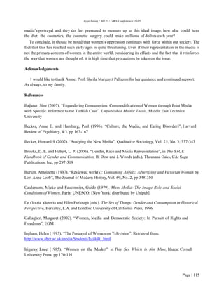 Ayşe Savaş / METU GWS Conference 2015
Page | 115
media’s portrayal and they do feel pressured to measure up to this ideal image, how else could have
the diet, the cosmetics, the cosmetic surgery could make millions of dollars each year?
To conclude, it should be noted that women’s oppression continues with force within our society. The
fact that this has reached such early ages is quite threatening. Even if their representation in the media is
not the primary concern of women in the entire world, considering its effects and the fact that it reinforces
the way that women are thought of, it is high time that precautions be taken on the issue.
Acknowledgements
I would like to thank Assoc. Prof. Sheila Margaret Pelizzon for her guidance and continued support.
As always, to my family.
References
Bağatur, Sine (2007). “Engendering Consumption: Commodification of Women through Print Media
with Specific Reference to the Turkish Case”. Unpublished Master Thesis, Middle East Technical
University
Becker, Anne E. and Hamburg, Paul (1996). “Culture, the Media, and Eating Disorders”, Harvard
Review of Psychiatry, 4:3, pp 163-167
Becker, Howard S (2002). “Studying the New Media”, Qualitative Sociology, Vol. 25, No. 3; 337-343
Brooks, D. E. and Hébert, L. P. (2006). “Gender, Race and Media Representation”, in The SAGE
Handbook of Gender and Communication, B. Dow and J. Woods (eds.), Thousand Oaks, CA: Sage
Publications, Inc, pp 297-319
Burton, Antoinette (1997). “Reviewed work(s): Consuming Angels: Advertising and Victorian Woman by
Lori Anne Loeb”, The Journal of Modern History, Vol. 69, No. 2, pp 348-350
Ceulemans, Mieke and Fauconnier, Guido (1979). Mass Media: The Image Role and Social
Conditions of Women. Paris: UNESCO; [New York: distributed by Unipub]
De Grazia Victoria and Ellen Furlough (eds.). The Sex of Things: Gender and Consumption in Historical
Perspective, Berkeley, L.A. and London: University of California Press, 1996
Gallagher, Margaret (2002). “Women, Media and Democratic Society: In Pursuit of Rights and
Freedoms”, EGM
Ingham, Helen (1995). “The Portrayal of Women on Television”. Retrieved from:
http://www.aber.ac.uk/media/Students/hzi9401.html
Irigaray, Luce (1985). “Women on the Market” in This Sex Which is Not Mine, Ithaca: Cornell
University Press, pp 170-191
 