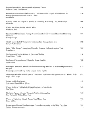 Fountain Pens: Gender Asymmetries in Managerial Careers 848
Özümcan Demir, Pınar Kaygan
From Orientalism to Cultural Relativism: A Critical Discourse Analysis of Field Studies and 858
Ethnographies on Women and Islam in Turkey
Petek Onur
Wedding Photos and Zeitgeist: A Reading on Femininity, Masculinity, Love, and Marriage 868
Pınar Eke
Women and Gender Studies: Insiders’ View 878
Pınar Ezgi Burç
Education and Experience in Nursing: A Comparison Between Vocational School and University 887
Graduates
Rana Çavuşoğlu
Atatürk and the Turkish Women’s Revolution as Seen Through Italian Eyes 895
Raniero M. Speelman
Going Public: Women’s Narratives of Everyday Gendered Violence in Modern Turkey 904
Selda Tuncer
The Surname of Turkish Women: A Question of Turkey 914
Seldağ Güneş Peschke
Confusion of Terminology on Policies for Gender Equality 922
Senem Ertan
Blurring the Boundaries Between the State and Autonomy: The Case of Women’s Organisations in 932
Eskişehir
Serap Suğur, Temmuz Gönç, İncilay Cangöz, Hatice Yeşildal
The Usages of Gender and Sex Terms in Two Turkish Translations of Virginia Woolf’s A Writer’s Diary 942
Serpil Yavuz Özkaya
Sexism: Ambivalent Sexism 950
Sezer Ayan, Veda Gökkaya Bilican
Women Bodies at Trial by Ordeal Since Christianity to Trier Movies 960
Sibel Kibar
The Active Agency of Iranian Women in Post-Revolutionary Era 969
Sima Nabizadeh, Türkan Ulusu Uraz
Women in Technology: Google Women Tech-Makers Case 979
Sinem Güdüm
Female Action Hero vs. Male Dominance: Female Representation in Mad Max: Fury Road 986
Sotirios Bampatzimopoulos
 
