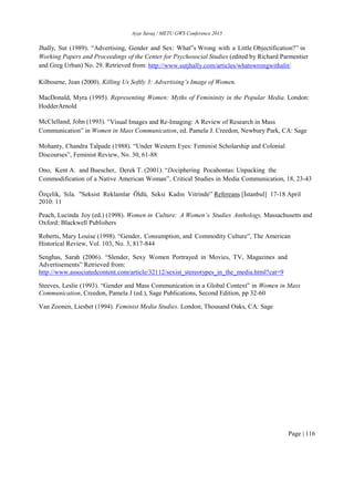 Ayşe Savaş / METU GWS Conference 2015
Page | 116
Jhally, Sut (1989). “Advertising, Gender and Sex: What‟s Wrong with a Little Objectification?” in
Working Papers and Proceedings of the Center for Psychosocial Studies (edited by Richard Parmentier
and Greg Urban) No. 29. Retrieved from: http://www.sutjhally.com/articles/whatswrongwithalit/
Kilbourne, Jean (2000). Killing Us Softly 3: Advertising’s Image of Women.
MacDonald, Myra (1995). Representing Women: Myths of Femininity in the Popular Media. London:
HodderArnold
McClelland, John (1993). “Visual Images and Re-Imaging: A Review of Research in Mass
Communication” in Women in Mass Communication, ed. Pamela J. Creedon, Newbury Park, CA: Sage
Mohanty, Chandra Talpade (1988). “Under Western Eyes: Feminist Scholarship and Colonial
Discourses”, Feminist Review, No. 30, 61-88
Ono, Kent A. and Buescher, Derek T. (2001). “Deciphering Pocahontas: Unpacking the
Commodification of a Native American Woman”, Critical Studies in Media Communication, 18, 23-43
Özçelik, Sıla. "Seksist Reklamlar Öldü, Seksi Kadın Vitrinde” Refereans [İstanbul] 17-18 April
2010: 11
Peach, Lucinda Joy (ed.) (1998). Women in Culture: A Women’s Studies Anthology, Massachusetts and
Oxford: Blackwell Publishers
Roberts, Mary Louise (1998). “Gender, Consumption, and Commodity Culture”, The American
Historical Review, Vol. 103, No. 3, 817-844
Senghas, Sarah (2006). “Slender, Sexy Women Portrayed in Movies, TV, Magazines and
Advertisements” Retrieved from:
http://www.associatedcontent.com/article/32112/sexist_stereotypes_in_the_media.html?cat=9
Steeves, Leslie (1993). “Gender and Mass Communication in a Global Context” in Women in Mass
Communication, Creedon, Pamela J (ed.), Sage Publications, Second Edition, pp 32-60
Van Zoonen, Liesbet (1994). Feminist Media Studies. London; Thousand Oaks, CA: Sage
 
