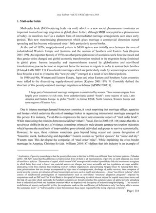 Ayşe Yıldırım / METU GWS Conference 2015
Page | 118
1. Mail-order bride
Mail-order bride (MOB-ordering bride via mail) which is a new social phenomenon constitutes an
important basis of marriage migration in global plane. In fact, although MOB is accepted as a phenomenon
of today, in manifests itself as a modern form of intermediated marriage arrangements seen since early
periods. This new matchmaking phenomenon which gives marriage a commercial dimension started
spreading and has become widespread since 1960s particularly across border.
At the end of 1970s, supply-demand pattern in MOB system was initially seen between the men of
industrialized Western Europe and Australia and the women of Southern and Eastern Asia (Kojima
2001:199). An important feature of 1970s was that participation rate of women in work force increased and
thus gender roles changed and global economic transformation resulted in the migration being feminized
in global plane. Income inequality and impoverishment caused by globalization and neo-liberal
transformation process became an important factor for women to migrate in order to sustain their families
(Ulutaş&Kalfa 2009: 13). Cross border marriages which are particularly made by women in poor countries
have become a tool to overcome this “new poverty”1
emerged as a result of neo-liberal policies.
In 1980 and 90s, Western and Eastern Europe, Japan and other Eastern and Southern Asian countries
were added to the diversifying supply-demand pattern (Kojima 2001:119). N. Constable defined the
direction of this poverty-oriented marriage migration as follows (APMM 2007: 8):
A large part of international marriage immigrants is constituted by women. These women migrate from
largely poor countries to rich ones; from underdeveloped global “South”- some regions of Asia, Latin
America and Easters Europe- to global “North”- to former USSR, North America, Western Europe and
some regions of Eastern Asia.
Due to intense marriage demand from poor countries, it is not surprising that marriage offices, agencies
and brokers which undertake the role of marriage broker in organizing international marriages emerged in
this period. For instance, Yuval-Davis emphasizes the racist and economic aspect of “mail order bride”.
While mentioning the relations between racialized “others”, Yuval-Davis (2003:105-106) states that this is
not always visible in the axis of violence, sometimes orientalist male dreams generate sex tourism industries
which become the main basis of impoverished post-colonial individual and groups to survive economically.
However, he says, these relations sometimes goes beyond being sexual and causes designation of
“beautiful, meek, hardworking and dependant” Eastern women as “perfect spouses” for “alone and shy”
Western men. This developed the companies of “mail order bride”. While explaining the cross border
marriages in America; Christine So (akt. Williams 2010: 87) defines that this industry is an example of
1
Avalization of poverty researchers is that the poverty that came to the fore in 1980s was different from its former patterns. Özbudun
(2003: 328-329) states that this difference is bidirectional. First of them is all manifestations of poverty on earth appeared as a result
of neo-liberal policies. “Dynamism of capital, which means MNC strategies which makes it possible to slide the investments to regions
in which labor force cost is lower, raw material sources are cheaper and more accessible and tax regulations are more suitable;
elasticating work force market, thus rendering workers without organizations and corroding bargain forces by making them flexi-
time; privatizations that are always accompanied by high rates of unemployment, discharge of public services, thus corruption of
social security systems, privatization of basic human rights services such as health and education…; these “neo-liberal policies” which
consist of synchronized promulgation of implementations such as neo-liberal “structural adaptation programs” imposed by
corporations such as IMF and The World Bank in the spiral of borrowing in which interest excess the capital many times more and
the trap of loan into which especially the Southern countries are forced constitute the common source of global poverty spreading
both in industrialized North and Southern countries which are baptized with the quality of industrializing/developing. ” The second is
re-definition of poverty and parallel to this, the emphasize made on the insufficiency of definition as only “not being able to access
the sustenance tools” or “not being able to meet the minimum basic needs required for the living of person or family”.
 