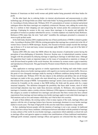 Ayşe Yıldırım / METU GWS Conference 2015
Page | 119
fantasies of Americans on third world woman and global market being presented with these bodies for
profit.
On the other hand, due to ordering brides via internet advertisements and announcements in cyber
technology age, all foreign brides are called “mail-order brides” by being generalized today (APMM 2007:
6). According to Ericka Johnson (akt. Williams 2010: 87), presentation of women via internet and printed
catalogues shows that these marriages are completely commercial. Because, men, adding the women they
like in a website to their shopping cart and categorizing the women points this commercial aspect of
marriage. Cataloging he women in this way causes these marriages to be popular and rightfully the
perception of women as a product submitted for service. A similar emphasis was made by Katty Robinson.
Robinson (1996) states that; the term “mail order” resembles the catalogues presented to consumers in
stores to pick up their needs.
In his field study, Kojima (2001) emphasized that one of basis justifications of MOB is related to gender
roles. According to Kojima (2001:200) the existing perception that marriage has a central role in the life of
women forces women to MOB marriages. Kojima, who focused on Korean sample records that marriage
age in Korea is 25 at most and many women increasingly apply MOB in order to get rid of the label of
single/alone woman.
Kojima (2001:200) also states that MOB reflects the deep structure of patriarchal system having the
perception of non-challenging of femininity. However, Kojima says, in industrialized countries women
struggle with this perception by delaying marriage or opposing to marriage in individual sense. Although
this opposition hasn’t made an important impact on the issues of womanhood as maternity or change of
work division based on gender in the social structure, this resistance by women creates a gap in maternity
and reproduction of housework. This gap formed by Western women filled by the women of other countries
via MOB.
Also, application to marriage agencies or similar organizations for finding mail order brides caused
controversies about cross border marriage pattern with regard to sex tourism and women traffic. However,
this point of view disregards marriages made by meeting in different conditions during border crossings.
Nicole Constable (akt. Williams 2010: 86) also objects to this definition and defines that not all foreign
marriages are made in this way, people who meet abroad may as well get married. Thus, she underlined
that instead of the concept of MOB, “correspondence marriage” points a more accurate definition. Another
criticism by Constable on the concept is that MOB defines the bride and the groom only by a major
structural inequality. This definition disregards the possibility that those adult women, most of which
received high education may have made these decisions rationally. K. Robinson, who examines MOB
marriages in Australia, makes a similar criticism. Robinson (1996) opposes to introduction of marriages in
this category as counter to traditional love marriages and advocates that these women also have cultural
expectations from marriage and men making cross border marriages apply to mail-order bride marriages to
find emotions such as love and romance which they can’t find in their own societies.
In spite of these debates, the existing reality is that in many regions of the work, marriage offices and
agencies with the role of marriage brokers have become increasingly dominant in cross border marriage
market in recent years. The hope of high profit in this area has made these companies a large market.
In fact, mediating between people with the intention of marriage is not a new concept. In traditional
sense, there have always been a mediator; a third person between individuals with the potential of marriage
in many cultures of the world. In cross border marriages, corporations which undertake a critical role such
as marriage offices and agencies appear as modern time manifestations of these traditional matchmakers.
Although profit oriented, corporate marriage offices and agencies are criticized that they make foreign
 