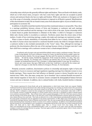 Ayşe Yıldırım / METU GWS Conference 2015
Page | 121
citizenship status which provide generally different rights and freedom. These are Kurds with identity cards,
which are in full citizen status, foreigners who have some basic rights and who are accepted as partial
citizens and maktumin Kurds who have no rights and freedom. While only maktumin or foreigners are left
out of the scope of citizenship, structural discrimination is imposed on all Kurds in general. Manifestations
of this discrimination in daily life are found in many areas from education right to Access to health services,
participation in economic life.
In addition, it should be noted that transfers between three mentioned statuses is not possible. Thus, there
is a marriage prohibition between citizens of Syria and foreigners or maktumin and such marriage
ceremonies are both unofficial and the marriage is not valid in front of the state. Syrian citizenship which
is clearly based on gender discrimination is obtained via the father. A child of a foreigner or maktumin
father and a Syrian mother is recorded as a maktumin. Newborns cannot share the citizen status of their
mothers. In spite of laws restricting marriage, couples who made such marriages are registered as single.
When it comes to Kurds, attainability of citizenship from father by law is clearly violated. Because as
the child of a Syrian citizen man married to a maktumin Kurdish woman, the child of a foreigner father and
a maktumin mother is also included automatically in the “lower” status. Thus, although kin marriage is
preferred, this discrimination affects the rate of kin marriage because citizen or foreigner men don’t want
their child from a marriage with a maktumin woman to have a disadvantaged identity:3
A maktumin and a foreigner may get married but nobody wants to marry a maktumin woman. There was
a man, he had identity. He loved a maktumin woman for 4 years, he died for her but he couldn’t marry her
because she had no identity. He even got engaged. But they said if he married, his children would have no
identity. He left the woman, finished the engagement. If the woman has identity, it is okay. They also
cannot marry officially. If a foreigner and a maktumin get married, they are not married officially. For
example, my husband hired lawyer if he is foreigner, it started approximately 8 years ago. He would hire a
lawyer, give some money- they gave 5000 leaves at that time- could have a red card for the woman and
make her a foreigner in order that the children be foreigners (Woman, 28, from Qamişlo).
Primarily economic conditions, discriminative policies in citizenship and property rights in Syria and
inequalities in Access to resources and legal regulations regarding marriage force Qamişlo women to cross
border marriages. These reasons have had influence on Qamişlo women to choose Nusaybin men to get
married since 1980s. Also, that many young men “go to mountain” due to national Kurdish movement or
make internal migration in Syria due to economic reasons corrupted the demographical balance between
women and men in Qamişlo. In addition, due to cultural borders with Arabs, Kurdish families in Qamişlo
3
This situation experienced by Syrian Kurds calls up the implementation to which Israel citizen Arabs were exposed. Halakha/
Traditional Jewish law based on Sacred texts don’t allow marriage among groups. So, marriage of a Jewish woman with a non-Jewish
man and marriage of a Jewish man with a non-Jewish woman are not legal. In fact, since 1948, which is its year of foundation,
marriage, which is endogamic in Israel has been arranged and maintained by the state (A questionnaire study made in 2007 by
Geocarography Instititue revealed that marriage of a Jewish woman with an Arab men is considered as equal to national treason
(www.ynetnews.com/articles/0740). Rate of Israel citizen Arabs to general demography is %20. One of the main concerns of Israel
state the marriage of the Jewish and the Arab, so the state took a series of legal and administrative measures against the possibility of
close relations between Jews and Arabs. That Arabs are allowed to live in only certain districts and educational institutions, in which
the young people communicate most are separated are the primary measurements. In 2003, High Court of Israel approved the law
restricting the marriages between Arabs of Palestine and the Israeli. Thus, the court accepted that the Palestine people marrying the
Israeli and attaining Israel citizenship are threats to security (www.sondevir.com/dunya). In addition a local administration declared
that they formed a tea of psychologists to give consultation to young people and the duty of the team was to detect young girls having
affairs with Arabs and to “save” them (Jonathan Cook: “How to Prevent Jewish Girls from Dating Arab Boys?”
(http://www.dunyabulteni.net/?aType=yazarHaber&ArticleID=11399). It is possible to list many actual and legal discrimination
examples to restrict the marriages between two groups. That Israel approved this law particularly against Arabs is closely related to
their definition of Palestine Arabs.
 