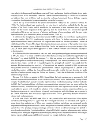 Ayşegül Gökalp Kutlu / METU GWS Conference 2015
Page | 129
especially in the Eastern and South Eastern parts of Turkey and among families within the lower socio-
economic classes. It was not until the 1980s that Turkish women would indulge in a new wave of feminism
and address their own problems such as domestic violence, harassment, honour killings, virginity
examinations, family-oriented gender rules and the patriarchal hegemony.
One of the key achievements of the feminist movement in Turkey was the Domestic Violence Act
(1998). The Act introduced legal sanctions for not only abusive and violent husbands but for the male
members of the family. It also made it possible for the prosecutors to issue protection orders, providing
shelters for the victims, perpetrators to be kept away from the family home for a specific time period,
confiscation of his arms, and payment of alimony, and in case of noncompliance with the court order,
imprisonment for up to six months (Aslan-Akman&Tütüncü, 2013: 93).
In addition to the strengthening feminist movement, the EU candidacy also contributed to policy reform
in gender equality. The EU’s conditionality, together with Turkey’s feminist movement, resulted in
important amendments in the Constitution, and adoption of the new Civil, Penal Codes and the Labour Act,
establishment of the Women-Men Equal Opportunities Commission, approval of the Istanbul Convention
and adoption of the new Law on the Protection of the Family, and approval of the optional protocol of the
CEDAW which led the way for direct application to the CEDAW Committee for women who are exposed
to discrimination.
With the constitutional amendments in 2001 and 2004, some gender equality provisions were introduced.
In 2001, the clause “The family is the foundation of the Turkish society and based on the equality between
the spouses” was added. In 2004, the statement “[...] Men and women have equal rights. The State shall
have the obligation to ensure that this equality exists in practice”, was introduced and in 2010, “Measures
taken for this purpose should not be regarded against the principle of equality” was added after this
sentence. The famous clause on superiority of international law was also included in 2004 amendments,
stating that the provisions of international agreements that Turkey is a signatory (such as CEDAW or the
Istanbul Convention) will bear the force of law, and in case of a conflict between domestic law and a
provision of an international treaty that Turkey is a signatory, Turkey has to follow the provisions of the
international agreement.
The new Civil Code was adopted in 2001. It established the legal marriage age as seventeen for both
men and women and contended that no one can be forced to marry. It also abolished the concept of men
being the “head of family”, granted women the right to use their own last names along with their husbands’
(in 2015, the Constitutional Court ruled that women can continue using their own last names without the
husband’s surname), established that spouses need not obtain each other’s permission to work, and granted
equal rights to spouses with regards to selection of the residence, matters concerning children, and
distribution of property in case of divorce. It is worth mentioning that while Civil Code was negotiated in
the Turkish Parliament, there was serious opposition to these clauses, particularly from the nationalist-
Islamist male parliamentarians.
With the New Penal Code which took effect in 2005, sexual crimes were considered crimes against
individuals and their penalty was aggravated; the woman/girl distinction was abolished; with regards to
sexual abuse, those under the age of fifteen were considered children; marital rape was recognized; rape for
the purpose of marriage was considered a crime; polygamy was forbidden; criminal sanctions were brought
against those who practices religious marriage ceremony without an official marriage first (which is
severely undermined by the Constitutional Court ruling in 2015 which legalized religious marriages without
obtaining a civil marriage); the practice of cancelling the penalty in case the abductee and the abductor gets
married was abolished; aggravated life imprisonment was brought for honour killings.
 
