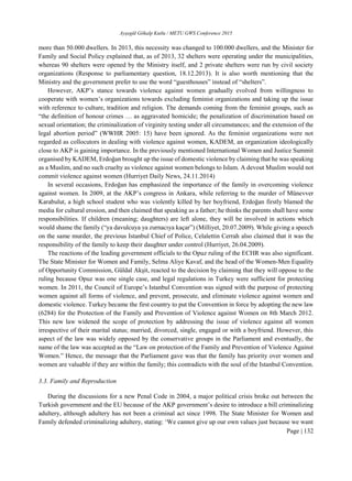 Ayşegül Gökalp Kutlu / METU GWS Conference 2015
Page | 132
more than 50.000 dwellers. In 2013, this necessity was changed to 100.000 dwellers, and the Minister for
Family and Social Policy explained that, as of 2013, 32 shelters were operating under the municipalities,
whereas 90 shelters were opened by the Ministry itself, and 2 private shelters were run by civil society
organizations (Response to parliamentary question, 18.12.2013). It is also worth mentioning that the
Ministry and the government prefer to use the word “guesthouses” instead of “shelters”.
However, AKP’s stance towards violence against women gradually evolved from willingness to
cooperate with women’s organizations towards excluding feminist organizations and taking up the issue
with reference to culture, tradition and religion. The demands coming from the feminist groups, such as
“the definition of honour crimes … as aggravated homicide; the penalization of discrimination based on
sexual orientation; the criminalization of virginity testing under all circumstances; and the extension of the
legal abortion period” (WWHR 2005: 15) have been ignored. As the feminist organizations were not
regarded as collocutors in dealing with violence against women, KADEM, an organization ideologically
close to AKP is gaining importance. In the previously mentioned International Women and Justice Summit
organised by KADEM, Erdoğan brought up the issue of domestic violence by claiming that he was speaking
as a Muslim, and no such cruelty as violence against women belongs to Islam. A devout Muslim would not
commit violence against women (Hurriyet Daily News, 24.11.2014)
In several occasions, Erdoğan has emphasized the importance of the family in overcoming violence
against women. In 2009, at the AKP’s congress in Ankara, while referring to the murder of Münevver
Karabulut, a high school student who was violently killed by her boyfriend, Erdoğan firstly blamed the
media for cultural erosion, and then claimed that speaking as a father; he thinks the parents shall have some
responsibilities. If children (meaning; daughters) are left alone, they will be involved in actions which
would shame the family (“ya davulcuya ya zurnacıya kaçar”) (Milliyet, 20.07.2009). While giving a speech
on the same murder, the previous Istanbul Chief of Police, Celalettin Cerrah also claimed that it was the
responsibility of the family to keep their daughter under control (Hurriyet, 26.04.2009).
The reactions of the leading government officials to the Opuz ruling of the ECHR was also significant.
The State Minister for Women and Family, Selma Aliye Kavaf, and the head of the Women-Men Equality
of Opportunity Commission, Güldal Akşit, reacted to the decision by claiming that they will oppose to the
ruling because Opuz was one single case, and legal regulations in Turkey were sufficient for protecting
women. In 2011, the Council of Europe’s Istanbul Convention was signed with the purpose of protecting
women against all forms of violence, and prevent, prosecute, and eliminate violence against women and
domestic violence. Turkey became the first country to put the Convention in force by adopting the new law
(6284) for the Protection of the Family and Prevention of Violence against Women on 8th March 2012.
This new law widened the scope of protection by addressing the issue of violence against all women
irrespective of their marital status; married, divorced, single, engaged or with a boyfriend. However, this
aspect of the law was widely opposed by the conservative groups in the Parliament and eventually, the
name of the law was accepted as the “Law on protection of the Family and Prevention of Violence Against
Women.” Hence, the message that the Parliament gave was that the family has priority over women and
women are valuable if they are within the family; this contradicts with the soul of the Istanbul Convention.
3.3. Family and Reproduction
During the discussions for a new Penal Code in 2004, a major political crisis broke out between the
Turkish government and the EU because of the AKP government’s desire to introduce a bill criminalizing
adultery, although adultery has not been a criminal act since 1998. The State Minister for Women and
Family defended criminalizing adultery, stating: ‘We cannot give up our own values just because we want
 