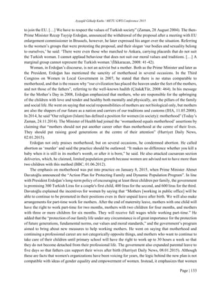 Ayşegül Gökalp Kutlu / METU GWS Conference 2015
Page | 133
to join the EU. […] We have to respect the values of Turkish society” (Zaman, 28 August 2004). The then-
Prime Minister Recep Tayyip Erdoğan, announced the withdrawal of the proposal after a meeting with EU
enlargement commissioner in Brussels, however, he later expressed his anger over the situation. Referring
to the women’s groups that were protesting the proposal, and their slogan ‘our bodies and sexuality belong
to ourselves,’ he said: ‘There were even those who marched to Ankara, carrying placards that do not suit
the Turkish woman. I cannot applaud behaviour that does not suit our moral values and traditions. […] A
marginal group cannot represent the Turkish woman.’(İlkkaracan, 2008: 41-42).
Woman, in Erdoğan’s discourse, is not an activist but a mother. Both as the Prime Minister and later as
the President, Erdoğan has mentioned the sanctity of motherhood in several occasions. In the Third
Congress on Women in Local Government in 2007, he stated that there is no status comparable to
motherhood, and that is the reason why “our civilization has placed the heaven under the feet of the mothers,
and not those of the fathers”, referring to the well-known hadith (Çitak&Tür, 2008: 464). In his message
for the Mother’s Day in 2008, Erdoğan emphasized that mothers, who are responsible for the upbringing
of the children with love and tender and healthy both mentally and physically, are the pillars of the family
and social life. He went on saying that social responsibilities of mothers are not biological only, but mothers
are also the shapers of our future as a nation and carriers of our traditions and customs (IHA, 11.05.2008).
In 2014, he said "Our religion (Islam) has defined a position for women (in society): motherhood” (Today’s
Zaman, 24.11.2014). The Minister of Health had joined the ‘womanhood equals motherhood’ assertions by
claiming that “mothers should not put another career other than motherhood at the centre of their lives.
They should put raising good generations at the centre of their attention” (Hurriyet Daily News,
02.01.2015).
Erdoğan not only praises motherhood, but on several occasions, he condemned abortion. He called
abortion as ‘murder’ and said the practice should be outlawed. “It makes no difference whether you kill a
baby when it is still in its mother's womb, or after it is born,” he said. He also attacked caesarean section
deliveries, which, he claimed, limited population growth because women are advised not to have more than
two children with this method (BBC, 01.06.2012).
The emphasis on motherhood was put into practice on January 8, 2015, when Prime Minister Ahmet
Davutoğlu announced the “Action Plan for Protecting Family and Dynamic Population Program”. In line
with President Erdoğan’s long-term policy of encouraging at least three children per family, the government
is promising 300 Turkish Liras for a couple's first child, 400 liras for the second, and 600 liras for the third.
Davutoğlu explained the incentives for women by saying that “Mothers [working in public office] will be
able to continue to be promoted in their positions even in their unpaid leave after birth. We will also make
arrangements for part-time work for mothers. After the end of maternity leave, mothers with one child will
have the right to work part-time for two months, mothers with two children for four months, and mothers
with three or more children for six months. They will receive full wages while working part-time.” He
added that the “protection of our family life under any circumstance is of great importance for the protection
of future generations, fundamental norms, our values and moral standards,” and the government’s program
aimed to bring about new measures to help working mothers. He went on saying that motherhood and
continuing a professional career are not categorically opposite things, and mothers who want to continue to
take care of their children until primary school will have the right to work up to 30 hours a week so that
they do not become detached from their professional life. The government also expanded parental leave to
five days so that fathers can support their wives after birth (Hurriyet Daily News, 08.01.2015). Although
these are facts that women's organizations have been voicing for years, the logic behind the new plan is not
compatible with ideas of gender equality and empowerment of women. Instead, it emphasizes that women
 