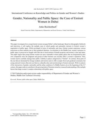 Anke Reichenbach / METU GWS Conference 2015
Page | 1
International Conference on Knowledge and Politics in Gender and Women’s Studies
Gender, Nationality and Public Space: the Case of Emirati
Women in Dubai
Anke Reichenbach*
Zayed University Dubai, Department of Humanities and Social Sciences, United Arab Emirates
Abstract
This paper investigates how young Emirati women navigate Dubai’s urban landscape. Based on ethnographic fieldwork
and interviews, it will explore the multiple ways in which gender and nationality intersect in Emirati women’s
negotiation of public space. While privileged in terms of nationality and class, Emirati women experience various
restrictions on their mobility due to their gendered identities. As elsewhere in the Middle East, women’s presence in
public space is perceived as fraught with risks due to local notions of female propriety and women’s class and status.
This paper argues that young Emirati women are most vulnerable in those public places that are frequented by their
own compatriots since the judgment and gossip of other Emiratis can crucially affect a woman’s reputation. Thus,
women need to carefully manage their public visibility in places categorized as “Emirati”. In contrast, those parts of
the city that are dominated by foreign residents and tourists seem to offer a respite from such gendered constraints, but
young national women often also see them as culturally alien and unwelcoming to Emirati nationals. With its analysis
of the intersection of gender, nationality and the urban condition of a Middle Eastern city at the beginning of the 21st
century, this paper seeks to contribute to the growing body of literature aimed at a nuanced understanding of the multiple
factors that shape women’s complex relationship with public space.
© 2015 Selection and/or peer-review under responsibility of Department of Gender and Women’s
Studies, Middle East Technical University
Keywords: Women; public urban space; Dubai; Middle East
*
Corresponding Author. Tel.: +971 44021383.
E-mail address: Anke.Reichenbach@zu.ac.ae.
 