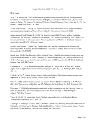 Ayşegül Gökalp Kutlu / METU GWS Conference 2015
Page | 136
References
Acar, F., & Altunok, G. (2012). Understanding gender equality demands in Turkey: Foundations and
boundaries of women's movement. In Saniye Dedeoğlu, & Adem Yavuz Elveren (Eds.), Gender and
Society in Turkey: The impact of Neo-Liberal Policies, Political Islam and EU accession (pp. 31–47). (1st
edition). London; New York: I.B. Tauris.
Acar F. and Altunok, G. (2013). The Politics of intimate at the intersection of neo-liberalism and neo-
conservatism in contemporary Turkey. Women’s Studies International Forum, 41, 14-23
Aslan-Akman, C. and Tütüncü, F. (2013). The Struggle Against Male Violence with an Egalitarian
Jurisprudence and Religious Conservative Government: The Case of Secular Turkey. In Z.S.Salhi (Ed.)
Gender and Violence in Islamic Societies: Patriarchy, Islamism and Politics in the Middle East and
North Africa. (pp.82-107). I.B.Taruis, London
Ayata A. and Tütüncü F.(2008). Party Politics of the AKP and the Predicaments of Women at the
Intersection of the Westernist, Islamist and Feminist Discourses in Turkey. British Journal of Middle
Eastern Studies, 35, 363-384
Buğra, Ayşe (2012). The changing welfare regime of Turkey: Neoliberalism, cultural conservatism and
social solidarity redefined. In Saniye Dedeoğlu, & Adem Yavuz Elveren (Eds.), Gender and society in
Turkey: The impact of neo-liberal policies, political Islam and EU accession (pp. 15–31). (1st edition).
London; New York: I.B. Tauris.
Charlesworth, H. (1995). Human Rights as Men’s Rights. In J. Peters and A. Wolper (Ed.) Women’s
Rights, Human Rights: International Feminist Perspectives. (pp. 103-113). Routledge, New York, ss.
103-113
Çitak, Z., & Tür, Ö. (2008). Women between tradition and change: The justice and development party
experience in Turkey. Middle Eastern Studies, 44(3), 455–469.
Göle, N. (1995). Authoritarian Secularism and Islamist Politics: The Case of Turkey. In A.R.Norton
(Ed.), Civil Society in the Middle East (pp. 17-43) Leiden, the Netherlands: E.J. Brill İlkkaracan 2008
İlkkaracan, P. (2008). How adultery almost derailed turkey's aspiration to join the European Union. In
Pınar İlkkaracan (Ed.), Deconstructing sexuality in the Middle East (pp. 41–65). Burlington:
Ashgate Publishing Company
Yazıcı, B. (2012). The return to the family: Welfare, state, and politics of the family in Turkey.
Anthropological Quarterly, 85(1), 103–140.
Yeğenoğlu M. and Coşar S. (2012). The AKP and the Gender Issue: Shuttling between Neoliberalism and
Patriarchy. In S. Coşar and G. Yücesan-Özdemir (Eds.) Silent Violence: Neoliberalism, Islamist Politics
and the AKP Years in Turkey. (pp. 179-209). Ottawa, Red Quill Books
 