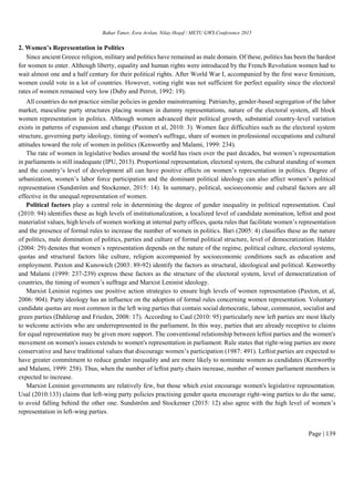 Bahar Taner, Esra Arslan, Nilay Hoşaf / METU GWS Conference 2015
Page | 139
2. Women’s Representation in Politics
Since ancient Greece religion, military and politics have remained as male domain. Of these, politics has been the hardest
for women to enter. Although liberty, equality and human rights were introduced by the French Revolution women had to
wait almost one and a half century for their political rights. After World War I, accompanied by the first wave feminism,
women could vote in a lot of countries. However, voting right was not sufficient for perfect equality since the electoral
rates of women remained very low (Duby and Perrot, 1992: 19).
All countries do not practice similar policies in gender mainstreaming. Patriarchy, gender-based segregation of the labor
market, masculine party structures placing women in dummy representations, nature of the electoral system, all block
women representation in politics. Although women advanced their political growth, substantial country-level variation
exists in patterns of expansion and change (Paxton et al, 2010: 3). Women face difficulties such as the electoral system
structure, governing party ideology, timing of women's suffrage, share of women in professional occupations and cultural
attitudes toward the role of women in politics (Kenworthy and Malami, 1999: 234).
The rate of women in legislative bodies around the world has risen over the past decades, but women’s representation
in parliaments is still inadequate (IPU, 2013). Proportional representation, electoral system, the cultural standing of women
and the country’s level of development all can have positive effects on women’s representation in politics. Degree of
urbanization, women’s labor force participation and the dominant political ideology can also affect women’s political
representation (Sundström and Stockemer, 2015: 14). In summary, political, socioeconomic and cultural factors are all
effective in the unequal representation of women.
Political factors play a central role in determining the degree of gender inequality in political representation. Caul
(2010: 94) identifies these as high levels of institutionalization, a localized level of candidate nomination, leftist and post
materialist values, high levels of women working at internal party offices, quota rules that facilitate women’s representation
and the presence of formal rules to increase the number of women in politics. Bari (2005: 4) classifies these as the nature
of politics, male domination of politics, parties and culture of formal political structure, level of democratization. Halder
(2004: 29) denotes that women`s representation depends on the nature of the regime, political culture, electoral systems,
quotas and structural factors like culture, religion accompanied by socioeconomic conditions such as education and
employment. Paxton and Kunowich (2003: 89-92) identify the factors as structural, ideological and political. Kenworthy
and Malami (1999: 237-239) express these factors as the structure of the electoral system, level of democratization of
countries, the timing of women’s suffrage and Marxist Leninist ideology.
Marxist Leninist regimes use positive action strategies to ensure high levels of women representation (Paxton, et al,
2006: 904). Party ideology has an influence on the adoption of formal rules concerning women representation. Voluntary
candidate quotas are most common in the left wing parties that contain social democratic, labour, communist, socialist and
green parties (Dahlerup and Frieden, 2008: 17). According to Caul (2010: 95) particularly new left parties are most likely
to welcome activists who are underrepresented in the parliament. In this way, parties that are already receptive to claims
for equal representation may be given more support. The conventional relationship between leftist parties and the women's
movement on women's issues extends to women's representation in parliament. Rule states that right-wing parties are more
conservative and have traditional values that discourage women’s participation (1987: 491). Leftist parties are expected to
have greater commitment to reduce gender inequality and are more likely to nominate women as candidates (Kenworthy
and Malami, 1999: 258). Thus, when the number of leftist party chairs increase, number of women parliament members is
expected to increase.
Marxist Leninist governments are relatively few, but those which exist encourage women's legislative representation.
Usal (2010:133) claims that left-wing party policies practising gender quota encourage right-wing parties to do the same,
to avoid falling behind the other one. Sundström and Stockemer (2015: 12) also agree with the high level of women’s
representation in left-wing parties.
 