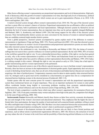 Bahar Taner, Esra Arslan, Nilay Hoşaf / METU GWS Conference 2015
Page | 140
Other factors affecting women’s representation are proportional representation and level of democratization. High early
levels of democracy affect the growth of women’s representation over time; thus high early levels of democracy, political
rights and civil liberties create a climate under which women can act to gain representation (Paxton, et al, 2010: 5-30;
Norris and Inglehart, 2001:130).
A nation's electoral system strongly affects women's representation (Caul, 2010: 84). The type of the electoral system
can have a great effect on women’s chances of election. Proportional representation has an affirmative effect on political
participation of women, both in parliament and local representations. Although electoral systems by themselves do not
determine the level of women representation, they are important since they can be and are regularly changed (Ballington
and Matland, 2004: 3). Kenthworty and Malami (1999: 256) find strong support for the effect of the electoral system
structure. Party list/multimember district systems are more convenient for the election of women to national legislatures
than are candidate-centered/single-member district systems.
From a global perspective, electoral systems accompanied by quotas explain much of the difference in women’s
representation in legislatures (Tripp and Kang, 2008: 355). Paxton and Kunovich (2003: 103) state that electoral systems
have important influences on women’s levels of representation and proportional representation systems are more effective
than other electoral systems for getting women into politics.
Another factor is the entitlement to vote. According to Kenworthy and Malami (1999: 256), the timing of women's
suffrage does not seem to have a positive influence on women's political representation. By the mid-1990's, 96% of women
in the world have gained the right to vote. To set a relationship between these variables, if the right to vote has been gained
so early, why is the women representation in politics so low? Moore and Schackman found out no proof that women’s
gaining the voting right earlier has a positive influence on their representation (Kenworthy and Malami, 1999: 239).Turkey
is a striking example in this context. Although the right to vote was gained as early as 1934, Turkey has a bad report in
gender mainstreaming and low women representation in the parliament.
Gender Quota in electoral system is one of the effective special measures as a way to facilitate women’s representation.
Recently, there has been an increase in the implementation of electoral gender quotas. Equal opportunity does not arise as
a result of abolishing formal barriers only; there are all sorts of discrimination and hidden barriers that prevent women from
acquiring a fair share of political power. Compensatory measures must be taken to attain equality when structural barriers
exist. So, strategies such as quota must not be considered as a discriminatory act against men, but as a compensation for
structural barriers hindering women in the electoral process (Freidenvall, 2003: 2-9).
Gender quotas offer the most concrete power for women’s representation and with the proportional representation
system these institutional factors are of great importance. They are an important mechanism for women to enter public
offices worldwide besides being helpful in overcoming problems resulting from economic underdevelopment,
authoritarianism, cultural influences and even the electoral system (Tripp and Kang, 2008: 339, 359).
The level of party competition is another factor which may affect women’s opportunities for nomination (Norris and
Inglehart, 2001: 130). If one party nominates many women and places them high on the party list, competitors feel obliged
to do the same (Tripp and Kang, 2008: 344).
Socioeconomic Factors Kenworthy and Malami classify these factors as labor force activity, economic development,
the size and strength of the women’s movement and educational attainment. They emphasize that the higher the rates of
female labor force participation, the larger the number of motivated and well-connected female candidates willing to stand
for office and higher rates of female voting (1999: 240). But there is no clear connection between the socioeconomic factors
and women’s political participation excluding the women’s share in professional occupations (1999:257).
Considerable amount of development increases the number of women who are likely to have formal positions and
experience, such as labour unions or professional organizations (Shvedova, 2005: 40). However, the extraction of oil and
gas may reduce the role of women in the work force and the possibility of them having political influence as in the case of
 