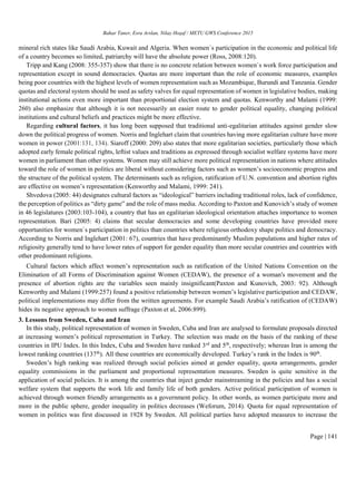 Bahar Taner, Esra Arslan, Nilay Hoşaf / METU GWS Conference 2015
Page | 141
mineral rich states like Saudi Arabia, Kuwait and Algeria. When women`s participation in the economic and political life
of a country becomes so limited, patriarchy will have the absolute power (Ross, 2008:120).
Tripp and Kang (2008: 355-357) show that there is no concrete relation between women`s work force participation and
representation except in sound democracies. Quotas are more important than the role of economic measures, examples
being poor countries with the highest levels of women representation such as Mozambique, Burundi and Tanzania. Gender
quotas and electoral system should be used as safety valves for equal representation of women in legislative bodies, making
institutional actions even more important than proportional election system and quotas. Kenworthy and Malami (1999:
260) also emphasize that although it is not necessarily an easier route to gender political equality, changing political
institutions and cultural beliefs and practices might be more effective.
Regarding cultural factors, it has long been supposed that traditional anti-egalitarian attitudes against gender slow
down the political progress of women. Norris and Inglehart claim that countries having more egalitarian culture have more
women in power (2001:131, 134). Siaroff (2000: 209) also states that more egalitarian societies, particularly those which
adopted early female political rights, leftist values and traditions as expressed through socialist welfare systems have more
women in parliament than other systems. Women may still achieve more political representation in nations where attitudes
toward the role of women in politics are liberal without considering factors such as women’s socioeconomic progress and
the structure of the political system. The determinants such as religion, ratification of U.N. convention and abortion rights
are effective on women’s representation (Kenworthy and Malami, 1999: 241).
Shvedova (2005: 44) designates cultural factors as “ideological” barriers including traditional roles, lack of confidence,
the perception of politics as “dirty game” and the role of mass media. According to Paxton and Kunovich’s study of women
in 46 legislatures (2003:103-104), a country that has an egalitarian ideological orientation attaches importance to women
representation. Bari (2005: 4) claims that secular democracies and some developing countries have provided more
opportunities for women`s participation in politics than countries where religious orthodoxy shape politics and democracy.
According to Norris and Inglehart (2001: 67), countries that have predominantly Muslim populations and higher rates of
religiosity generally tend to have lower rates of support for gender equality than more secular countries and countries with
other predominant religions.
Cultural factors which affect women’s representation such as ratification of the United Nations Convention on the
Elimination of all Forms of Discrimination against Women (CEDAW), the presence of a woman's movement and the
presence of abortion rights are the variables seen mainly insignificant(Paxton and Kunovich, 2003: 92). Although
Kenworthy and Malami (1999:257) found a positive relationship between women’s legislative participation and CEDAW,
political implementations may differ from the written agreements. For example Saudi Arabia’s ratification of (CEDAW)
hides its negative approach to women suffrage (Paxton et al, 2006:899).
3. Lessons from Sweden, Cuba and Iran
In this study, political representation of women in Sweden, Cuba and Iran are analysed to formulate proposals directed
at increasing women’s political representation in Turkey. The selection was made on the basis of the ranking of these
countries in IPU Index. In this Index, Cuba and Sweden have ranked 3rd
and 5th
, respectively; whereas Iran is among the
lowest ranking countries (137th
). All these countries are economically developed. Turkey’s rank in the Index is 90th
.
Sweden’s high ranking was realized through social policies aimed at gender equality, quota arrangements, gender
equality commissions in the parliament and proportional representation measures. Sweden is quite sensitive in the
application of social policies. It is among the countries that inject gender mainstreaming in the policies and has a social
welfare system that supports the work life and family life of both genders. Active political participation of women is
achieved through women friendly arrangements as a government policy. In other words, as women participate more and
more in the public sphere, gender inequality in politics decreases (Weforum, 2014). Quota for equal representation of
women in politics was first discussed in 1928 by Sweden. All political parties have adopted measures to increase the
 