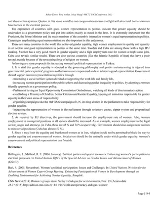 Bahar Taner, Esra Arslan, Nilay Hoşaf / METU GWS Conference 2015
Page | 144
and also election systems. Quotas, in this sense would be one compensation measure to fight with structural barriers women
have to face in the electoral process.
The experience of countries with good women representation in politics indicate that gender equality should be
undertaken as a government policy and put into action exactly as stated in the laws. It is extremely important that the
President, the Prime Minister and the male members of the assembly internalize women’s equal representation in politics.
Campaigns emphasizing equal representation are also important in this endeavour.
There are many countries in the world that achieved gender equality, high women employment in quality and quantity
in all sectors and good representation in politics at the same time. Sweden and Cuba are among those with a high IPU
ranking. Sweden has a very good record in gender equality and a high employment rate for women at high status jobs.
Cuba also reveals similar results. There are also various countries (like the Islamic Republic of Iran) that have a poor
record; mainly because of the restraining force of religion on women.
Following are some proposals for increasing women’s political representation in Turkey:
1. It is vital that gender equality is adopted as the governing philosophy and gender mainstreaming is injected into
governmental policies parties’ programs so that women are empowered and can achieve a good representation. Government
should support women representation in politics through
- structuring a social welfare system directed at supporting the work life and family life,
- increasing women participation in the public sphere and decreasing gender inequality in politics, by adopting a women
friendly approach as a government policy,
- Parliament having an Equal Opportunity Commission Ombudsman, watching all kinds of discriminatory action,
- establishing a Ministry of Children, Senior Citizens and Gender Equality, keeping all ministries responsible for gender
equality in their own areas of responsibility,
- organizing campaigns like the HeForShe campaign of UN, inviting all men in the parliament to take responsibility for
gender equality.
- increasing the representation of women in the parliament through voluntary quotas, zipper system and proportional
election system.
2. As required by EU directives, the government should increase the employment rate of women. Also, women
employment in managerial positions in all sectors should be increased. As an example, women employment in the legal
sector; judges and attorneys (in Cuba, these are 43 % and 74 % respectively). Government should also assign more women
to ministerial positions (Cuba has almost 50 %).
3. Since it may limit the equality and freedom of women as in Iran, religion should not be permitted to block the way to
gender equality and empowerment of women. Secularism should be the umbrella under which gender equality, women’s
empowerment and political representation can flourish.
References
Ballington, J., Matland, R. E. (2004, January). Political parties and special measures: Enhancing women’s participation in
electoral processes. In United Nations Office of the Special Adviser on Gender Issues and Advancement of Women
(OSAGI).
Bari, F. (2005, November). Women’s political participation: Issues and Challenges. In United Nations Division for the
Advancement of Women Expert Group Meeting: Enhancing Participation of Women in Development through an
Enabling Environment for Achieving Gender Equality, Bangkok.
CNN News (2014).Women`s groups slam Turkey’s Erdogan for sexist remarks, Nov. 25 (Access date
25.07.2015).http://edition.cnn.com/2014/11/25/world/europe/turkey-erdogan-women/
 