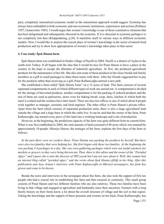 Bermal Küçük / METU GWS Conference 2015
Page | 151
pure, completely rationalized economic model as the mainstream approach would suggest. Economy has
always been embedded in both economic and non-economic institutions, experiences and actions (Pollanyi
1957; Granovetter 1985). I would argue that women’s knowledge is one of those constitutive elements that
has been deligimated and subsequently obscured in the economy. If it is obscured in economy perhaps it is
not completely lost then (Kloppenbenrg, p.20). It manifests itself in various ways in different economic
models. Now, I would like to analyze the crucial place of women’s knowledge in the sector of natural food
production and try to show how appropriation of women’s knowledge takes place in that sector.
4. Case study: İpek Hanım farm
İpek Hanım farm was established in Ocaklı village of Nazilli in 2004. Nazilli is a district of Aydın in the
south-west Turkey. It all began with the idea that it would be nice for Pınar Hanım to have a place in the
country in the hope to escape the dilemma of industrial agriculture. At first, she produced agricultural
products for the maintenance of her life. She also sent some of those products to her close friends and family
members as a gift in small packages to share those tastes with them. After her friends suggested her to pay
for the products rather than receiving as a gift, Pınar Kaftancıoğlu entered a new path.
She established a farm called “İpek Hanım Farm” on a 12 acres of land. This farm consists of several
separated compartments in each of which different types of work are carried out. A compartment is divided
for the storage of harvested products, another compartment is for the packing of ordered products and the
rest of them are used as patisseries, stone oven for baking bread, coop, dairy, kitchen in which both the
meal is cooked and the workers have their lunch. There are also two offices in one of which about 6 people
work together as manager, secretary and food engineer. The other office is Pınar Hanım’s private office.
Apart from the farm which consists of separated production units, there is also a large agricultural land
outside the village and a huge barn in which the cattle live. It can be said that the owner of the farm, Pınar
Kaftancıoğlu, has turned every piece of this land into a working landscape and a site of production.
However, at the beginning, the production capacity of the farm was quite different from its current form.
When it was first established in 2004, the total amount of land consisted of 40 acres which was manned by
approximately 10 people. Hüsniye Hanım, the manager of the farm, explains the first days of the farm as
follows:
In the past there were no workers there; Pınar Hanım was packing the products by herself. But there
were also two families that were helping her. She first began with these two families. At the beginning she
was packing 3-4 packages in a day. She was even gathering packages which were not useful anymore for
markets or grocers so they were being thrown out. Then, there is this editor and the owner of the “Portakal
Ağacı” and I guess she is also the director of TRT çocuk but I am not sure about it. Well, this woman had
an internet blog called “portakal ağacı” and she wrote about İpek Hanım çiftliği in her blog. After this
publication and Ayşe Arman’s interview with Pınar Kaftancıoğlu in Hürriyet newspapers, her farm has
grown and come to be known.
Beside the news and interviews in the newspaper about this farm, she also took the support of first ten
people who had a crucial role in establishing this farm and then ensured its continuity. This small group
consists of Pınar Hanım and two different families who are also relatives. These two families have been
living in that village and engaged in agriculture and husbandry since their ancestors. Farmers with a long
family history on their farms know a lot about the overall structure of village and the soil in that region.
Taking the knowledge and the support of these peasants and women on her back, Pınar Kaftancıoğlu, has
 