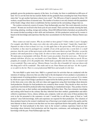 Bermal Küçük / METU GWS Conference 2015
Page | 152
gradually grown the production capacity of the farm. As of today, her farm is established on 400 acres of
land. Yet it is not the limit she has reached. Rather she has gradually been extending her land. Pınar Hanım
states that “we get another land piece almost every week”. The 400 acres of land is manned by about 150
workers, except from those of seasonal ones. The number of workers is not only limited with the population
of the Ocaklı village where farm is established, but has reached out the surrounding villages later on.
The workers exclusively consist of women. Pınar Kaftancıoğlu says that “this work inherently involves
women”. Women are involved in the food cycle all year around. These activities include clearing the land,
harvesting, planting, weeding, storage and cooking. About 600 different kinds of products are produced by
the women divided according to their skills and inclinations. All this production carried out by women is
based on the knowledge and experience that they have accumulated over the histories. Hüsniye Hanım says
that
These women are total creators. Why do you think we have gained 7-8 kilos within 2 years? (Laughs)
For example, take Melek. She comes every other day with a plate on her hand. ‘I made this, I made that.’
Depends on what we have at hand. Let’s say, it is the apple time or the apricot time. 90% of our posts are
to Istanbul, so they must be packaged very carefully. If one of the apricots has a worm hole or a small
puncture, then the water of that apricot gets at the others and causes them to go bad. Therefore, we put the
products with small punctures or bugs aside. So when we have some apricots or peaches, what do we do?
We make jams or marmalades with them. We don’t waste any product. Even the worst ones… We feed our
animals with them. All of us, say, our friends, us or Pınar Hanım… We think about what we can do. We use
pumpkin, for example, if it is the pumpkin time. Melek made a pumpkin cake the other day, we tasted it and
it was wonderful. They come and say ‘Hüsniye Hanım, I saw this, this is beautiful, let’s mix our cheese with
this thing and it will be wonderful’. They make and we eat. Pinar Hanım eats and says ‘oh, this is good’,
so we add it to the list. There is a non-professional R&D here and actually it is the best.
The term R&D is quite ironic here. R&D is a general term for activities that are conducted with the
intention of making a discovery that can either lead to the development of new products or procedures or
to improvement of existing products or procedures” (http://www.investopedia.com/terms/r/randd.asp). It is a means
by which new types of knowledge is produced or improved for the further growth of a business. The women
in this farm come every other day with new ideas and suggestions using their knowledge about domestic
food production. Recipes for food production are created by these women. They decide on their own how
a particular food should be produced rather than depending on standardized recipes. They produce food in
much the same way as their mothers and grandmothers did before them. They have domestic knowledge
and cooking skills based on the culinary that they inherited from their mothers, grandmothers and others
collective experiences. Gravy, cheese, tarhana, jam, composte, wafer are only some of those products that
exist in the list presented to the customers via mail. I would like to call these types of food as “craft
products” since both knowledge, skills and experience are required for their production. The valuation of
these products based on the women’s traditional way of knowing is not simply rooted in the quality and the
taste inherent in them. It seems to me that there are two more significant factors that qualify, add value and
“naturalize” the food produced in this farm: trust in the women’s culinary experience based on their
knowledge about domestic food production and the long-term, continuous, and unchanging tie of this
knowledge with the past. Pınar Kaftancıoğlu says that
 
