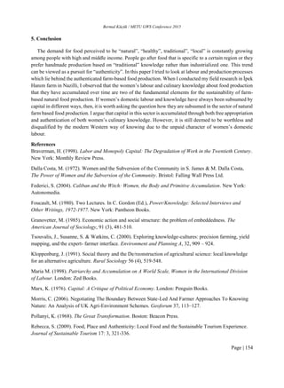 Bermal Küçük / METU GWS Conference 2015
Page | 154
5. Conclusion
The demand for food perceived to be “natural”, “healthy”, traditional”, “local” is constantly growing
among people with high and middle income. People go after food that is specific to a certain region or they
prefer handmade production based on “traditional” knowledge rather than industrialized one. This trend
can be viewed as a pursuit for “authenticity”. In this paper I tried to look at labour and production processes
which lie behind the authenticated farm-based food production. When I conducted my field research in İpek
Hanım farm in Nazilli, I observed that the women’s labour and culinary knowledge about food production
that they have accumulated over time are two of the fundamental elements for the sustainability of farm-
based natural food production. If women’s domestic labour and knowledge have always been subsumed by
capital in different ways, then, it is worth asking the question how they are subsumed in the sector of natural
farm based food production. I argue that capital in this sector is accumulated through both free appropriation
and authentication of both women’s culinary knowledge. However, it is still deemed to be worthless and
disqualified by the modern Western way of knowing due to the unpaid character of women’s domestic
labour.
References
Braverman, H. (1998). Labor and Monopoly Capital: The Degradation of Work in the Twentieth Century.
New York: Monthly Review Press.
Dalla Costa, M. (1972). Women and the Subversion of the Community in S. James & M. Dalla Costa,
The Power of Women and the Subversion of the Community. Bristol: Falling Wall Press Ltd.
Federici, S. (2004). Caliban and the Witch: Women, the Body and Primitive Accumulation. New York:
Autonomedia.
Foucault, M. (1980). Two Lectures. In C. Gordon (Ed.), Power/Knowledge: Selected Interviews and
Other Writings, 1972-1977. New York: Pantheon Books.
Granovetter, M. (1985). Economic action and social structure: the problem of embeddedness. The
American Journal of Sociology, 91 (3), 481-510.
Tsouvalis, J., Susanne, S. & Watkins, C. (2000). Exploring knowledge-cultures: precision farming, yield
mapping, and the expert- farmer interface. Environment and Planning A, 32, 909 – 924.
Kloppenburg, J. (1991). Social theory and the De/reonstruction of agricultural science: local knowledge
for an alternative agriculture. Rural Sociology 56 (4), 519-548.
Maria M. (1998). Patriarchy and Accumulation on A World Scale, Women in the International Division
of Labour. London: Zed Books.
Marx, K. (1976). Capital: A Critique of Political Economy. London: Penguin Books.
Morris, C. (2006). Negotiating The Boundary Between State-Led And Farmer Approaches To Knowing
Nature: An Analysis of UK Agri-Environment Schemes. Geoforum 37, 113–127.
Pollanyi, K. (1968). The Great Transformation. Boston: Beacon Press.
Rebecca, S. (2009). Food, Place and Authenticity: Local Food and the Sustainable Tourism Experience.
Journal of Sustainable Tourism 17: 3, 321-336.
 