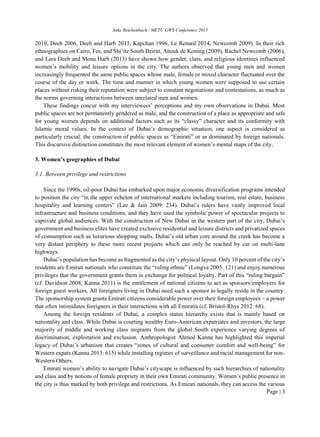 Anke Reichenbach / METU GWS Conference 2015
Page | 3
2010, Deeb 2006, Deeb and Harb 2013, Kapchan 1996, Le Renard 2014, Newcomb 2009). In their rich
ethnographies on Cairo, Fes, and Shi’ite South Beirut, Anouk de Koning (2009), Rachel Newcomb (2006),
and Lara Deeb and Mona Harb (2013) have shown how gender, class, and religious identities influenced
women’s mobility and leisure options in the city. The authors observed that young men and women
increasingly frequented the same public spaces whose male, female or mixed character fluctuated over the
course of the day or week. The time and manner in which young women were supposed to use certain
places without risking their reputation were subject to constant negotiations and contestations, as much as
the norms governing interactions between unrelated men and women.
These findings concur with my interviewees’ perceptions and my own observations in Dubai. Most
public spaces are not permanently gendered as male, and the construction of a place as appropriate and safe
for young women depends on additional factors such as its “classy” character and its conformity with
Islamic moral values. In the context of Dubai’s demographic situation, one aspect is considered as
particularly crucial: the construction of public spaces as “Emirati” or as dominated by foreign nationals.
This discursive distinction constitutes the most relevant element of women’s mental maps of the city.
3. Women’s geographies of Dubai
3.1. Between privilege and restrictions
Since the 1990s, oil-poor Dubai has embarked upon major economic diversification programs intended
to position the city “in the upper echelon of international markets including tourism, real estate, business
hospitality and learning centers” (Lee & Jain 2009: 234). Dubai’s rulers have vastly improved local
infrastructure and business conditions, and they have used the symbolic power of spectacular projects to
captivate global audiences. With the construction of New Dubai in the western part of the city, Dubai’s
government and business elites have created exclusive residential and leisure districts and privatized spaces
of consumption such as luxurious shopping malls. Dubai’s old urban core around the creek has become a
very distant periphery to these more recent projects which can only be reached by car on multi-lane
highways.
Dubai’s population has become as fragmented as the city’s physical layout. Only 10 percent of the city’s
residents are Emirati nationals who constitute the “ruling ethnie” (Longva 2005: 121) and enjoy numerous
privileges that the government grants them in exchange for political loyalty. Part of this “ruling bargain”
(cf. Davidson 2008, Kanna 2011) is the entitlement of national citizens to act as sponsors/employers for
foreign guest workers. All foreigners living in Dubai need such a sponsor to legally reside in the country.
The sponsorship system grants Emirati citizens considerable power over their foreign employees – a power
that often intimidates foreigners in their interactions with all Emiratis (cf. Bristol-Rhys 2012: 68).
Among the foreign residents of Dubai, a complex status hierarchy exists that is mainly based on
nationality and class. While Dubai is courting wealthy Euro-American expatriates and investors, the large
majority of middle and working class migrants from the global South experience varying degrees of
discrimination, exploitation and exclusion. Anthropologist Ahmed Kanna has highlighted this imperial
legacy of Dubai’s urbanism that creates “zones of cultural and consumer comfort and well-being” for
Western expats (Kanna 2013: 615) while installing regimes of surveillance and racial management for non-
Western Others.
Emirati women’s ability to navigate Dubai’s cityscape is influenced by such hierarchies of nationality
and class and by notions of female propriety in their own Emirati community. Women’s public presence in
the city is thus marked by both privilege and restrictions. As Emirati nationals, they can access the various
 