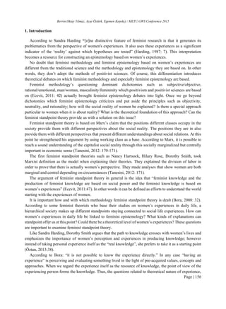 Berrin Oktay Yılmaz, Ayşe Öztürk, Egemen Kepekçi / METU GWS Conference 2015
Page | 156
1. Introduction
According to Sandra Harding “[o]ne distinctive feature of feminist research is that it generates its
problematics from the perspective of women's experiences. It also uses these experiences as a significant
indicator of the ‘reality’ against which hypotheses are tested” (Harding, 1987: 7). This interpretation
becomes a resource for constructing an epistemology based on women’s experiences.
No doubt that feminist methodology and feminist epistemology based on women’s experiences are
different from the traditional science and the methodology and epistemology they are based on. In other
words, they don’t adopt the methods of positivist sciences. Of course, this differentiation introduces
theoretical debates on which feminist methodology and especially feminist epistemology are based.
Feminist methodology’s questioning dominant dichotomies such as subjective/objective,
rational/emotional, man/woman, masculinity/femininity which positivism and positivist sciences are based
on (Ecevit, 2011: 42) actually brought feminist epistemology debates into light. Once we go beyond
dichotomies which feminist epistemology criticizes and put aside the principles such as objectivity,
neutrality, and rationality; how will the social reality of women be explained? Is there a special approach
particular to women when it is about reality? What is the theoretical foundation of this approach? Can the
feminist standpoint theory provide us with a solution on this issue?
Feminist standpoint theory is based on Marx’s claim that the positions different classes occupy in the
society provide them with different perspectives about the social reality. The positions they are in also
provide them with different perspectives that present different understandings about social relations. At this
point he strengthened his argument by using working class as a base. According to Marx, it is possible to
reach a sound understanding of the capitalist social reality through this socially marginalized but centrally
important in economic sense (Tanesini, 2012: 170-171).
The first feminist standpoint theorists such as Nancy Hartsock, Hilary Rose, Dorothy Smith, took
Marxist definition as the model when explaining their theories. They explained the division of labor in
order to prove that there is actually women’s perspective. They made analyses that show women are both
marginal and central depending on circumstances (Tanesini, 2012: 171).
The argument of feminist standpoint theory in general is the idea that “feminist knowledge and the
production of feminist knowledge are based on social power and the feminist knowledge is based on
women’s experiences” (Ecevit, 2011:47). In other words it can be defined as efforts to understand the world
starting with the experiences of women.
It is important how and with which methodology feminist standpoint theory is dealt (Bora, 2008: 32).
According to some feminist theorists who base their studies on women’s experiences in daily life, a
hierarchical society makes up different standpoints staying connected to social life experiences. How can
women’s experiences in daily life be linked to feminist epistemology? What kinds of explanations can
standpoint offer us at this point? Could there be a theoretical level of women’s experiences? These questions
are important to examine feminist standpoint theory.
Like Sandra Harding, Dorothy Smith argues that the path to knowledge crosses with women’s lives and
emphasizes the importance of women’s perception and experiences in producing knowledge; however
instead of taking personal experience itself as the “real knowledge”, she prefers to take it as a starting point
(Öztan, 2013:38).
According to Bora: “it is not possible to know the experience directly.” In any case “having an
experience” is perceiving and evaluating something lived in the light of pre-acquired values, concepts and
approaches. When we regard the experience itself as the resource of knowledge, the point of view of the
experiencing person forms the knowledge. Thus, the questions related to theoretical nature of experience,
 