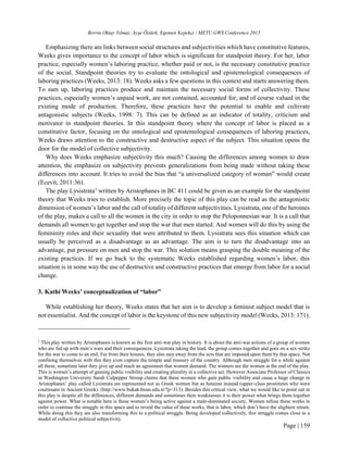 Berrin Oktay Yılmaz, Ayşe Öztürk, Egemen Kepekçi / METU GWS Conference 2015
Page | 159
Emphasizing there are links between social structures and subjectivities which have constitutive features,
Weeks gives importance to the concept of labor which is significant for standpoint theory. For her, labor
practice, especially women’s laboring practice, whether paid or not, is the necessary constitutive practice
of the social. Standpoint theories try to evaluate the ontological and epistemological consequences of
laboring practices (Weeks, 2013: 18). Weeks asks a few questions in this context and starts answering them.
To sum up, laboring practices produce and maintain the necessary social forms of collectivity. These
practices, especially women’s unpaid work, are not contained, accounted for, and of course valued in the
existing mode of production. Therefore, these practices have the potential to enable and cultivate
antagonistic subjects (Weeks, 1998: 7). This can be defined as an indicator of totality, criticism and
motivator in standpoint theories. In this standpoint theory where the concept of labor is placed as a
constitutive factor, focusing on the ontological and epistemological consequences of laboring practices,
Weeks draws attention to the constructive and destructive aspect of the subject. This situation opens the
door for the model of collective subjectivity.
Why does Weeks emphasize subjectivity this much? Causing the differences among women to draw
attention, the emphasize on subjectivity prevents generalizations from being made without taking these
differences into account. It tries to avoid the bias that “a universalized category of woman” would create
(Ecevit, 2011:36).
The play Lysistrata1
written by Aristophanes in BC 411 could be given as an example for the standpoint
theory that Weeks tries to establish. More precisely the topic of this play can be read as the antagonistic
dimension of women’s labor and the call of totality of different subjectivities. Lysistrata, one of the heroines
of the play, makes a call to all the women in the city in order to stop the Peloponnesian war. It is a call that
demands all women to get together and stop the war that men started. And women will do this by using the
femininity roles and their sexuality that were attributed to them. Lysistrata sees this situation which can
usually be perceived as a disadvantage as an advantage. The aim is to turn the disadvantage into an
advantage, put pressure on men and stop the war. This solution means grasping the double meaning of the
existing practices. If we go back to the systematic Weeks established regarding women’s labor, this
situation is in some way the use of destructive and constructive practices that emerge from labor for a social
change.
3. Kathi Weeks’ conceptualization of “labor”
While establishing her theory, Weeks states that her aim is to develop a feminist subject model that is
not essentialist. And the concept of labor is the keystone of this new subjectivity model (Weeks, 2013: 171).
1
This play written by Aristophanes is known as the first anti-war play in history. It is about the anti-war actions of a group of women
who are fed up with men’s wars and their consequences. Lysistrata taking the lead, the group comes together and goes on a sex-strike
for the war to come to an end. Far from their houses, they also stay away from the acts that are imposed upon them by that space. Not
confining themselves with this they even capture the temple and treasury of the country. Although men struggle for a while against
all these, sometime later they give up and reach an agreement that women demand. The winners are the women at the end of the play.
This is women’s attempt of gaining public visibility and creating plurality in a collective act. However Associate Professor of Classics
in Washington University Sarah Culpepper Stroup claims that these women who gain public visibility and cause a huge change in
Aristophanes’ play called Lysistrata are represented not as Greek women but as hetairas instead (upper-class prostitutes who were
courtesans in Ancient Greek). (http://www.bukak.boun.edu.tr/?p=313). Besides this critical view, what we would like to point out in
this play is despite all the differences, different demands and sometimes their weaknesses it is their power what brings them together
against power. What is notable here is these women’s being active against a male-dominated society. Women refuse these works in
order to continue the struggle in this space and to reveal the value of these works, that is labor, which don’t have the slightest return.
While doing this they are also transforming this to a political struggle. Being developed collectively, this struggle comes close to a
model of collective political subjectivity.
 