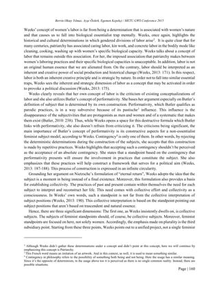 Berrin Oktay Yılmaz, Ayşe Öztürk, Egemen Kepekçi / METU GWS Conference 2015
Page | 160
Weeks’ concept of women’s labor is far from being a determination that is associated with women’s nature
and that causes us to fall into biological essentialist trap mentally. Weeks, once again, highlights the
historical and cultural determinations in which gendered divisions of labor arise2
. It is quite clear that for
many centuries, patriarchy has associated caring labor, kin work, and concrete labor in the bodily mode like
cleaning, cooking, washing up with women’s specific biological capacity. Weeks talks about a concept of
labor that remains outside this association. For her, the imposed association that patriarchy makes between
women’s laboring practices and their specific biological capacities is unacceptable. In addition, labor is not
an original human essence that we are alienated from. On the contrary, labor should be interpreted as an
inherent and creative power of social production and historical change (Weeks, 2013: 171). In this respect,
labor is both an inherent creative principle and is strategic by nature. In order not to fall into similar essential
traps, Weeks sees the inherent and strategic dimension of labor as a concept that may be activated in order
to provoke a political discussion (Weeks, 2013: 175).
Weeks clearly reveals that her own concept of labor is the criticism of existing conceptualizations of
labor and she also utilizes Butler’s concept of performativity. She bases her argument especially on Butler’s
definition of subject that is determined by its own construction. Performativity, which Butler qualifies as
parodic practices, is in a way subversive because of its pastische3
influence. This influence is the
disappearance of the subjectivities that are protagonists as men and women and of a systematic that makes
them exist (Butler, 2010: 238). Thus, while Weeks opens a space for this destructive formula which Butler
links with performativity, she also doesn’t refrain from criticizing it. The criticisms being significant, the
main importance of Butler’s concept of performativity is its constructive aspects for a non-essentialist
feminist subject model, according to Weeks. Contingency4
is only one of them. In other words, by rejecting
the deterministic determinations during the construction of the subjects, she accepts that this construction
is made by repetitive practices. Weeks highlights that accepting such a contingency shouldn’t be perceived
as the acceptance of an absolute contingency. She states that a standpoint based on the contingency that
performativity presents will ensure the involvement in practices that constitute the subject. She also
emphasizes that these practices will help construct a framework that serves for a political aim (Weeks,
2013: 187-188). This process of construction is expressed in an infinite circularity.
Grounding her argument on Nietzsche’s formulation of “eternal return”, Weeks adopts the idea that the
subject is a moment in being instead of a final existence. Moreover, this formulation also provides a basis
for establishing collectivity. The practices of past and present contain within themselves the need for each
subject to interpret and reconstruct her life. This need comes with collective effort and collectivity as a
consciousness. In Weeks’ own words, such a standpoint is not far from the collective interpretation of
subject positions (Weeks, 2013: 190). This collective interpretation is based on the standpoint pointing out
subject positions that aren’t based on trascendent and natural essence.
Hence, there are three significant dimensions: The first one, as Weeks insistently dwells on, is collective
subjects. The subjects of feminist standpoints should, of course, be collective subjects. Moreover, feminist
standpoints are focused on here, not solely women. Accordingly, the emphasis made on plurality is the third
subsidiary point. Starting from these three points, Weeks points out to a unified project, not a single feminist
2
Although Weeks didn’t gather these determinations under a concept and didn’t point at this concept, here we will continue by
emphasizing this concept is Patriarchy.
3
This French word means an imitation of an artwork. And in this context, as well, it is used to mean something similar.
4
Contingency in philosophy refers to the possibility of something both being and not being. Here the usage has a similar meaning.
Since it’s the opposite of determinism, in the usage above too it is perceived as there is no single common reality. Instead, there are
possible situations.
 