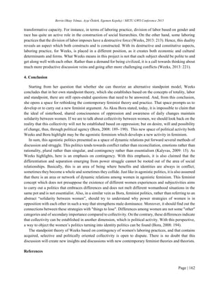 Berrin Oktay Yılmaz, Ayşe Öztürk, Egemen Kepekçi / METU GWS Conference 2015
Page | 162
transformative capacity. For instance, in terms of laboring practice, division of labor based on gender and
race has quite an active role in the construction of social hierarchies. On the other hand, some laboring
practices that the division of labor imposes have a destructive force (Weeks, 2013: 213). Hence, this duality
reveals an aspect which both constructs and is constructed. With its destructive and constitutive aspects,
laboring practice, for Weeks, is placed in a different position, as it creates both economic and cultural
determinants and forms. What Weeks means in this project is not that each subject should be polite to and
get along well with each other. Rather than a demand for being civilized, it is a call towards thinking about
much more productive discussion veins and going after more challenging conflicts (Weeks, 2013: 221).
4. Conclusion
Starting from her question that whether she can theorize an alternative standpoint model, Weeks
concludes that in her own standpoint theory, which she establishes based on the concepts of totality, labor
and standpoint, there are still open-ended questions that need to be answered. And, from this conclusion,
she opens a space for rethinking the contemporary feminist theory and practice. That space prompts us to
develop or to carry out a new feminist argument. As Aksu Bora stated, today, it is impossible to claim that
the ideal of sisterhood, shared consciousness of oppression and awareness of daily changes maintain
solidarity between women. If we are to talk about collectivity between women, we should look back on the
reality that this collectivity will not be established based on oppression; but on desire, will and possibility
of change, thus, through political agency (Bora, 2008: 189- 190). This new space of political activity both
Weeks and Bora highlight may be the agonistic feminism which develops a new activity in feminism.
In sum, this agonistic politics presented as a space of dynamic relations put forward several methods of
discussion and struggle. This politics tends towards conflict rather than reconciliation, emotions rather than
rationality, plural rather than singular, and contingency rather than essentialism (Kalyvas, 2009: 15). As
Weeks highlights, here is an emphasis on contingency. With this emphasis, it is also claimed that the
differentiation and separation emerging from power struggle cannot be rooted out of the area of social
relationships. Basically, this is an area of being where benefits and identities are always in conflict;
sometimes they become a whole and sometimes they collide. Just like in agonistic politics, it is also assumed
that there is an area or network of dynamic relations among women in agonistic feminism. This feminist
concept which does not presuppose the existence of different women experiences and subjectivities aims
to carry out a politics that embraces differences and does not melt different womanhood situations in the
same pot and is not essentialist. Also, in a similar vein as Bora, feminist politics, rather than referring to an
abstract “solidarity between women”, should try to understand why power strategies of women is in
opposition with each other in such a way that strengthens male dominance. Moreover, it should find out the
connections between these strategies with "things to lose". Differences among women are not some "other"
categories and of secondary importance compared to collectivity. On the contrary, these differences indicate
that collectivity can be established in another dimension, which is political activity. With this perspective,
a way to object the women’s politics turning into identity politics can be found (Bora, 2008: 194).
The standpoint theory of Weeks based on contingency of women's laboring practices, and that contains
acquired, selective and politically oriented collectivity is open to dispute. There is no doubt that this
discussion will create new insights and discussions with new contemporary feminist theories and theorists.
References
 