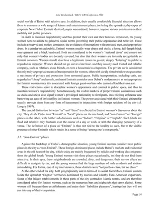 Anke Reichenbach / METU GWS Conference 2015
Page | 4
social worlds of Dubai with relative ease. In addition, their usually comfortable financial situation allows
them to consume a wide range of leisure and entertainment places, including the upmarket playscapes of
corporate New Dubai. Emirati ideals of proper womanhood, however, impose various constraints on their
mobility and public presence.
In order to maintain respectability and thus protect their own and their families’ reputation, the young
women need to adhere to gendered social norms governing their public appearance and behavior. These
include a reserved and modest demeanor, the avoidance of interactions with unrelated men, and appropriate
dress. In a gender-mixed public, Emirati women usually wear abaya and shaila, a loose, full-length black
over-garment and a black headscarf. Both are considered to be women’s “national dress” and ensure not
only that women’s bodies are decently covered, but also that their wearers are instantly recognizable as
Emirati nationals. Women should also have a legitimate reason to go out; simply “loitering” in public is
regarded as improper. Women should not go out at a late hour, and they usually need trusted and reliable
company, such as relatives, close friends, or even a housemaid as chaperone. The private car is considered
the only truly appropriate means of transportation for women, often with darkly tinted windows to guarantee
a maximum of privacy and protection from unwanted gazes. Public transportation, including taxis, are
regarded as “cheap” and unsafe, and most Emiratis consider even Dubai’s modern metro as not appropriate
for Emirati women since it is associated with foreign guest-workers who cannot afford their own car.
These restrictions serve to discipline women’s appearance and conduct in public space, and thus to
maintain women’s respectability. Simultaneously, the visible markers of proper Emirati womanhood such
as shaila and abaya also signal women’s privileged nationality to foreigners, thus eliciting deference and
bestowing an aura of inviolability on Emirati women. The power associated with their Emirati citizenship
usually protects them from any form of harassment in interactions with foreign residents of the city (cf.
Longva 1997).
The crucial distinction between “us” and “them” is reflected in Emirati women’s discourses about the
city. They divide Dubai into “Emirati” or “local” places on the one hand, and “non-Emirati” or “foreign”
places on the other, with further sub-divisions such as “Indian”, “Filipino” or “English”. Such labels are
fluid and relative: they fluctuate over the course of a day or week or with the changing popularity of a
venue. The definition of a place as “Emirati” is thus not tied to the locality as such, but to the visible
presence of other Emiratis which results in a sense of being “among one’s own people.”
3.2. “Non-Emirati” places
Against the backdrop of Dubai’s demographic situation, young Emirati women consider most public
places in the city as “non-Emirati”. These foreign-dominated places include Dubai’s markets and residential
areas in the old heart of the city, which today are mainly frequented by middle and working class migrants
from the global South. Young Emirati women visit these places occasionally, but they do not find them
attractive. In their eyes, these neighborhoods are crowded, dirty, and dangerous; their narrow alleys are
difficult to navigate by car, and the young women find the large numbers of male residents and visitors
intimidating. For Fatma, one of my interviewees, those districts were “not just low class, but no class.”
At the other end of the city, both geographically and in terms of its social hierarchies, Emirati women
locate the upmarket “English” territories dominated by tourists and wealthy Euro-American expatriates.
Some of the leisure establishments in these parts of the city contradict Islamic norms, and are therefore
considered taboo for Emirati women, such as the numerous bars and nightclubs that serve alcohol. Some
women still frequent these establishments and enjoy their “forbidden pleasures”, hoping that they will not
run into any of their compatriots.
 