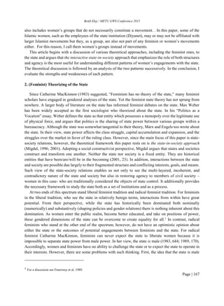 Betül Ekşi / METU GWS Conference 2015
Page | 167
also includes women’s groups that do not necessarily constitute a movement. . In this paper, some of the
Islamic women, such as the employees of the state institution (Diyanet), may or may not be affiliated with
larger Islamist movements but they, as a group, are also not part of any feminist or women’s movements
either. For this reason, I call them women’s groups instead of movements.
This article begins with a discussion of various theoretical approaches, including the feminist ones, to
the state and argues that the interactive state-in-society approach that emphasizes the role of both structures
and agency is the most useful for understanding different patterns of women’s engagements with the state.
The theoretical discussion is followed by an analysis of the two patterns successively. In the conclusion, I
evaluate the strengths and weaknesses of each pattern.
2. (Feminist) Theorizing of the State
Since Catherine MacKinnon (1983) suggested, “Feminism has no theory of the state,” many feminist
scholars have engaged in gendered analyses of the state. Yet the feminist state theory has not sprung from
nowhere. A larger body of literature on the state has informed feminist debates on the state. Max Weber
has been widely accepted as the first sociologist who theorized about the state. In his “Politics as a
Vocation” essay, Weber defines the state as that entity which possesses a monopoly over the legitimate use
of physical force, and argues that politics is the sharing of state power between various groups within a
bureaucracy. Although the state was somewhat tangential to their theory, Marx and Engels too wrote about
the state. In their view, state power affects the class struggle, capital accumulation and expansion, and the
struggles over the market in favor of the ruling class. However, since the main focus of this paper is state-
society relations, however, the theoretical framework this paper rests on is the state-in-society approach
(Migdal, 1996; 2001). Adopting a social constructivist perspective, Migdal argues that states and societies
construct and transform one another. Neither the state nor society is a fixed entity. They are historical
entities that have been/are/will be in the becoming (2001, 23). In addition, interactions between the state
and society are possible due largely to their fragmented structure and conflicting interests, goals, and means.
Such view of the state-society relations enables us not only to see the multi-layered, incoherent, and
contradictory nature of the state and society but also in restoring agency to members of civil society –
women in this case- who are traditionally considered the objects of state control. It additionally provides
the necessary framework to study the state both as a set of institutions and as a process.
At two ends of this spectrum stand liberal feminist tradition and radical feminist tradition. For feminists
in the liberal tradition, who see the state in relatively benign terms, interactions from within have great
potential. From their perspective, while the state has historically been dominated both nominally
(numerically) and substantively (shaping policies and gender relations) there is nothing inherent about this
domination. As women enter the public realm, become better educated, and take on positions of power,
these gendered dimensions of the state can be overcome to create equality for all.1
In contrast, radical
feminists who stand at the other end of the spectrum, however, do not have an optimistic opinion about
either the state or the outcomes of potential engagements between feminists and the state. For radical
feminist Catharine MacKinnon, feminists can never expect the state to liberate women because it is
impossible to separate state power from male power. In her view, the state is male (1983, 644; 1989, 170).
Accordingly, women and feminists have no ability to challenge the state or to expect the state to operate in
their interests. However, there are some problems with such thinking. First, the idea that the state is male
1 For a discussion see Franzway et al. 1989.
 