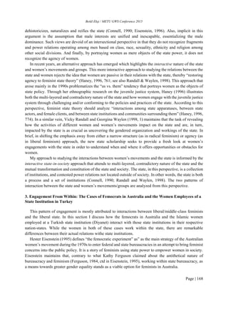 Betül Ekşi / METU GWS Conference 2015
Page | 168
dehistoricizes, naturalizes and reifies the state (Connell, 1990; Eisenstein, 1996). Also, implicit in this
argument is the assumption that male interests are unified and inescapable, essentializing the male
dominance. Such views are devoid of an intersectional perspective in that they do not recognize fragments
and power relations operating among men based on class, race, sexuality, ethnicity and religion among
other social divisions. And finally, by portraying women as mere objects of the state power, it does not
recognize the agency of women.
In recent years, an alternative approach has emerged which highlights the interactive nature of the state
and women’s movements and groups. This more interactive approach to studying the relations between the
state and women rejects the idea that women are passive in their relations with the state, thereby “restoring
agency to feminist state theory” (Haney, 1996, 761; see also Randall & Waylen, 1998). This approach that
arose mainly in the 1990s problematizes the “us vs. them” tendency that portrays women as the objects of
state policy. Through her ethnographic research on the juvenile justice system, Haney (1996) illustrates
both the multi-layered and contradictory nature of the state and how women engage with the juvenile justice
system through challenging and/or conforming to the policies and practices of the state. According to this
perspective, feminist state theory should analyze “interactions among state apparatuses, between state
actors, and female clients, and between state institutions and communities surrounding them” (Haney, 1996,
774). In a similar vein, Vicky Randall and Georgina Waylen (1998, 1) maintains that the task of revealing
how the activities of different women and women’s movements impact on the state and are, in turn,
impacted by the state is as crucial as uncovering the gendered organization and workings of the state. In
brief, in shifting the emphasis away from either a narrow structure (as in radical feminism) or agency (as
in liberal feminism) approach, the new state scholarship seeks to provide a fresh look at women’s
engagements with the state in order to understand when and where it offers opportunities or obstacles for
women.
My approach to studying the interactions between women’s movements and the state is informed by the
interactive state-in-society approach that attends to multi-layered, contradictory nature of the state and the
mutual transformation and constitution of the state and society. The state, in this perspective, is a collection
of institutions, and contested power relations not located outside of society. In other words, the state is both
a process and a set of institutions (Connell, 1990; Randall and Waylen, 1998). The two patterns of
interaction between the state and women’s movements/groups are analyzed from this perspective.
3. Engagement From Within: The Cases of Femocrats in Australia and the Women Employees of a
State Institution in Turkey
This pattern of engagement is mostly attributed to interactions between liberal/middle-class feminists
and the liberal state. In this section I discuss how the femocrats in Australia and the Islamic women
employed at a Turkish state institution (Diyanet) interact with those state institutions in their respective
nation-states. While the women in both of these cases work within the state, there are remarkable
differences between their actual relations withe state institutions.
Hester Eisenstein (1995) defines “the femocratic experiment” as” as the main strategy of the Australian
women’s movement during the 1970s to enter federal and state bureaucracies in an attempt to bring feminist
concerns into the public policy. It is a story of feminists using state power to empower women in society.
Eisenstein maintains that, contrary to what Kathy Ferguson claimed about the antithetical nature of
bureaucracy and feminism (Ferguson, 1984, ctd in Eisenstein, 1995), working within state bureaucracy, as
a means towards greater gender equality stands as a viable option for feminists in Australia.
 