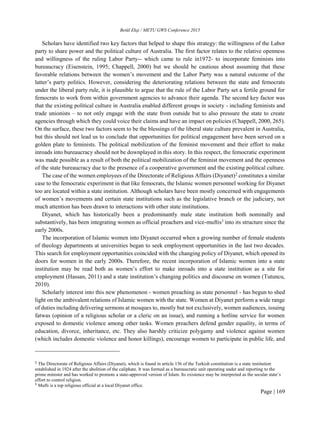 Betül Ekşi / METU GWS Conference 2015
Page | 169
Scholars have identified two key factors that helped to shape this strategy: the willingness of the Labor
party to share power and the political culture of Australia. The first factor relates to the relative openness
and willingness of the ruling Labor Party-- which came to rule in1972- to incorporate feminists into
bureaucracy (Eisenstein, 1995; Chappell, 2000) but we should be cautious about assuming that these
favorable relations between the women’s movement and the Labor Party was a natural outcome of the
latter’s party politics. However, considering the deteriorating relations between the state and femocrats
under the liberal party rule, it is plausible to argue that the rule of the Labor Party set a fertile ground for
femocrats to work from within government agencies to advance their agenda. The second key factor was
that the existing political culture in Australia enabled different groups in society - including feminists and
trade unionists – to not only engage with the state from outside but to also pressure the state to create
agencies through which they could voice their claims and have an impact on policies (Chappell, 2000, 265).
On the surface, these two factors seem to be the blessings of the liberal state culture prevalent in Australia,
but this should not lead us to conclude that opportunities for political engagement have been served on a
golden plate to feminists. The political mobilization of the feminist movement and their effort to make
inroads into bureaucracy should not be downplayed in this story. In this respect, the femocratic experiment
was made possible as a result of both the political mobilization of the feminist movement and the openness
of the state bureaucracy due to the presence of a cooperative government and the existing political culture.
The case of the women employees of the Directorate of Religious Affairs (Diyanet)2
constitutes a similar
case to the femocratic experiment in that like femocrats, the Islamic women personnel working for Diyanet
too are located within a state institution. Although scholars have been mostly concerned with engagements
of women’s movements and certain state institutions such as the legislative branch or the judiciary, not
much attention has been drawn to interactions with other state institutions.
Diyanet, which has historically been a predominantly male state institution both nominally and
substantively, has been integrating women as official preachers and vice-muftis3
into its structure since the
early 2000s.
The incorporation of Islamic women into Diyanet occurred when a growing number of female students
of theology departments at universities began to seek employment opportunities in the last two decades.
This search for employment opportunities coincided with the changing policy of Diyanet, which opened its
doors for women in the early 2000s. Therefore, the recent incorporation of Islamic women into a state
institution may be read both as women’s effort to make inroads into a state institution as a site for
employment (Hassan, 2011) and a state institution’s changing politics and discourse on women (Tutuncu,
2010).
Scholarly interest into this new phenomenon - women preaching as state personnel - has begun to shed
light on the ambivalent relations of Islamic women with the state. Women at Diyanet perform a wide range
of duties including delivering sermons at mosques to, mostly but not exclusively, women audiences, issuing
fatwas (opinion of a religious scholar or a cleric on an issue), and running a hotline service for women
exposed to domestic violence among other tasks. Women preachers defend gender equality, in terms of
education, divorce, inheritance, etc. They also harshly criticize polygamy and violence against women
(which includes domestic violence and honor killings), encourage women to participate in public life, and
2
The Directorate of Religious Affairs (Diyanet), which is found in article 136 of the Turkish constitution,
is a state institution
established in 1924 after the abolition of the caliphate. It was formed as a bureaucratic unit operating under and reporting to the
prime minister and has worked to promote a state-approved version of Islam. Its existence may be interpreted as the secular state’s
effort to control religion.
3
Mufti is a top religious official at a local Diyanet office.
 