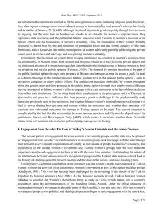 Betül Ekşi / METU GWS Conference 2015
Page | 170
are convinced that women are entitled to fill the same positions as men, including religious posts. However,
they also express a strong conservatism when it comes to homosexuality and women’s roles in the family
and as mothers (Tutuncu, 2010, 610). Although they tend to promote gender equality through their sermons
by arguing that the state ban on headscarves stands as an obstacle for women’s empowerment, they
reproduce state discourse, and the patriarchal Islamic discourse when it comes to women’s position in the
private sphere and the boundaries of women’s sexuality. Thus, the foundation of their women-friendly
discourse is drawn both by the anti-feminism of patriarchal Islam and the formal equality of the state
feminism-- which focuses on the public emancipation of women while only partially addressing the private
issues, such as divorce and marriage, and disciplining women’s sexuality.
Historically, the exclusion of women from mosque attendance has resulted in women’s isolation from
the community. In modern times, both women and religious rituals have moved to the private sphere and
the continued absence of women in mosques has contributed to the limited access of Islamic women to both
the religious and secular public spheres (Tutuncu, 2010). The demand by women preachers to be part of
the public/political sphere through their presence at Diyanet and mosques across the country could be read
as a direct challenge to the limited presence Islamic women have in the secular public sphere - such as
university campuses or many public offices. The ambivalent messages embodied by women preachers
about the gender order and their presence in the public (state) sphere through their employment at Diyanet
may be interpreted as Islamic women’s effort to engage with a state institution in the face of their exclusion
from other state institutions. On the other hand, their employment in the prestigious ranks of Diyanet, as
vice-muftis and preachers, indicates that their presence poses a challenge to the predominantly male
hierarchy previously seen in the institution. But whether Islamic women’s nominal presence at Diyanet will
lead to power sharing between men and women within the institution and whether their presence will
translate into substantial outcomes for women in Turkey remain to be seen. The current situation is
complicated by the fact that the relationship between women preachers and Diyanet developed under the
pro-Islamic Justice and Development Party (AKP) which makes it uncertain whether these favorable
interactions will continue when another political party takes power in Turkey.
4. Engagement from Outside: The Case of Turkey’s Secular Feminists and the Islamic Women
The second pattern of engagement between women’s movements/groups and the state may be phrased
as “engagement from outside,” in which women’s movements/groups seek to engage with the state through
their activism as civil society organizations or simply as individuals or groups located in civil society. The
experiences of the secular women’s movements and Islamic women’s groups with the state represent
important examples of engagement (or lack of it) with the state from outside. Understanding the nature of
the interactions between various women’s movements/groups and the Turkish state requires a brief look at
the history of (dis)engagements between women and the state in the nation- and state-building years.
Until recently, a common assumption in the literature was that women’s rights were endowed to Turkish
women without the activism of an autonomous women’s movement as part of the nation-building project
(Kandiyoti, 1991). This view has recently been challenged by the rereading of the history of the Turkish
Republic by feminist scholars (Arat, 2000). As the feminist accounts reveal, Turkish feminist women
intended to establish the Women’s Republican Party as early as 1920s, which turned into a women’s
association upon the recommendation of the founding father, Ataturk. After the initial silencing of
independent women’s movement in the early years of the Republic, it was not until the 1980s that women’s
movements/groups across political and ideological spectrum began to seek engagement with the state (Arat,
 