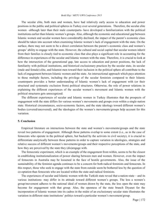 Betül Ekşi / METU GWS Conference 2015
Page | 172
The secular elite, both men and women, have had relatively early access to education and power
positions in the public and political spheres in Turkey over several generations. Therefore, the secular elite
women –although later than their male counterparts- have developed a familiarization with the political
institutions earlier than Islamic women’s groups. Also, although the economic and educational gap between
Islamic women and secular women have considerably declined, the impact of the parent’s economic class
should be taken into account when examining Islamic women’s lack of engagement with the state. On the
surface, there may not seem to be a direct correlation between the parent’s economic class and women’s
groups’ ability to engage with the state. However, the cultural and social capital that secular women inherit
from their families is closely tied to economic class that also plays a significant role in accounting for the
difference in experiences of the secular and Islamic women with the state. Therefore, it is crucial to look at
how the intersection of the generational gap, late access to education and power positions, the lack of
familiarity with political institutions, and historical exclusionary practices by the secular state, its secular
(male and female) elite, and Islamist men toward their inclusion in the political sphere all contribute to the
lack of engagement between Islamic women and the state. An intersectional approach which pays attention
to those multiple factors, including the privilege of the secular feminists compared to their Islamic
counterparts provides a better understanding of Islamic women’s lack of engagement with (or their
structural and systematic exclusion from) political structures. Otherwise, the role of power relations in
explaining the different experiences of the secular women’s movement and Islamic women with the
political structures gets unrecognized.
The different experiences of secular and Islamic women in Turkey illustrates that the prospects of
engagement with the state differs for various women’s movements and groups even within a single-nation
state. Historical circumstances, socio-economic factors, and the state ideology toward different women’s
bodies (covered/uncovered), and the ideologies of the women’s movements/groups help account for this
variation.
5. Conclusion
Empirical literature on interactions between the state and women’s movements/groups and the state
reveal two patterns of engagement. Although those patterns overlap to some extent (i.e., as in the case of
femocrats who operate in the political sphere, but backed by the activists in civil society), it is crucial to
differentiate analytically between those patterns in order to capture variation in ideologies, strategies and
relative success of different women’s movements/groups and their respective perceptions of the state, and
how they are perceived by the state they (dis)engage with.
The femocratic experiment, which is an example of the engagement from within, seems to be the closest
in establishing institutionalization of power sharing between men and women. However, even the impact
of femocrats in Australia may be loosened in the face of hostile governments. Also, the issue of the
sustainability of the feminist agenda continues to be a concern for both radical feminists and femocrats. In
this respect, those who seek to engage with the state from outside seem be bothered less by the question of
co-optation than femocrats who are located within the state and radical feminists.
The experiences of secular and Islamic women with the Turkish state reveal that a nation-state – and its
various institutions- may differ in its attitude toward different women’s groups. The less a women’s
group/movement adheres to the national ideal of women drawn by the state, the less open the state may
become for engagement with that group. Also, the openness of the state branch Diyanet for the
incorporation of Islamic women into its cadres in the midst of an exclusionary secular state illustrates the
variation in different state institutions’ politics toward a particular women’s movement/group.
 