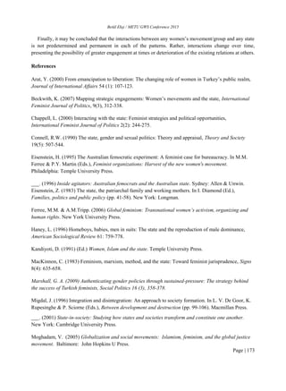 Betül Ekşi / METU GWS Conference 2015
Page | 173
Finally, it may be concluded that the interactions between any women’s movement/group and any state
is not predetermined and permanent in each of the patterns. Rather, interactions change over time,
presenting the possibility of greater engagement at times or deterioration of the existing relations at others.
References
Arat, Y. (2000) From emancipation to liberation: The changing role of women in Turkey’s public realm,
Journal of International Affairs 54 (1): 107-123.
Beckwith, K. (2007) Mapping strategic engagements: Women’s movements and the state, International
Feminist Journal of Politics, 9(3), 312-338.
Chappell, L. (2000) Interacting with the state: Feminist strategies and political opportunities,
International Feminist Journal of Politics 2(2): 244-275.
Connell, R.W. (1990) The state, gender and sexual politics: Theory and appraisal, Theory and Society
19(5): 507-544.
Eisenstein, H. (1995) The Australian femocratic experiment: A feminist case for bureaucracy. In M.M.
Ferree & P.Y. Martin (Eds.), Feminist organizations: Harvest of the new women's movement.
Philadelphia: Temple University Press.
___. (1996) Inside agitators: Australian femocrats and the Australian state. Sydney: Allen & Unwin.
Eisenstein, Z. (1983) The state, the patriarchal family and working mothers. In I. Diamond (Ed.),
Families, politics and public policy (pp. 41-58). New York: Longman.
Ferree, M.M. & A.M.Tripp. (2006) Global feminism: Transnational women’s activism, organizing and
human rights. New York University Press.
Haney, L. (1996) Homeboys, babies, men in suits: The state and the reproduction of male dominance,
American Sociological Review 61: 759-778.
Kandiyoti, D. (1991) (Ed.) Women, Islam and the state. Temple University Press.
MacKinnon, C. (1983) Feminism, marxism, method, and the state: Toward feminist jurisprudence, Signs
8(4): 635-658.
Marshall, G. A. (2009) Authenticating gender policies through sustained-pressure: The strategy behind
the success of Turkish feminists, Social Politics 16 (3), 358-378.
Migdal, J. (1996) Integration and disintegration: An approach to society formation. In L. V. De Goor, K.
Rupesinghe & P. Sciorne (Eds.), Between development and destruction (pp. 99-106). Macmillan Press.
___. (2001) State-in-society: Studying how states and societies transform and constitute one another.
New York: Cambridge University Press.
Moghadam, V. (2005) Globalization and social movements: Islamism, feminism, and the global justice
movement. Baltimore: John Hopkins U Press.
 