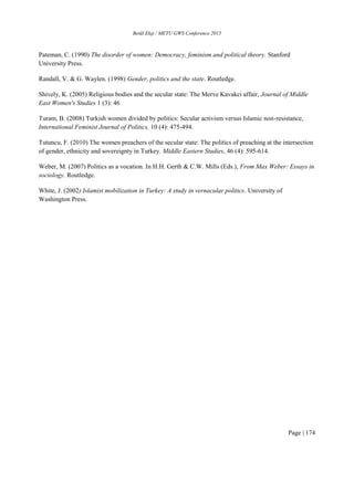 Betül Ekşi / METU GWS Conference 2015
Page | 174
Pateman, C. (1990) The disorder of women: Democracy, feminism and political theory. Stanford
University Press.
Randall, V. & G. Waylen. (1998) Gender, politics and the state. Routledge.
Shively, K. (2005) Religious bodies and the secular state: The Merve Kavakci affair, Journal of Middle
East Women's Studies 1 (3): 46
Turam, B. (2008) Turkish women divided by politics: Secular activism versus Islamic non-resistance,
International Feminist Journal of Politics, 10 (4): 475-494.
Tutuncu, F. (2010) The women preachers of the secular state: The politics of preaching at the intersection
of gender, ethnicity and sovereignty in Turkey. Middle Eastern Studies, 46 (4): 595-614.
Weber, M. (2007) Politics as a vocation. In H.H. Gerth & C.W. Mills (Eds.), From Max Weber: Essays in
sociology. Routledge.
White, J. (2002) Islamist mobilization in Turkey: A study in vernacular politics. University of
Washington Press.
 